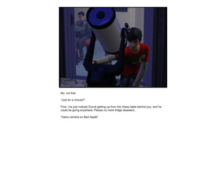 No, not that.  “ Just for a minute?” Fine. I’ve just noticed Occult getting up from the chess table behind you, and he could be going anywhere. Please no more fridge disasters.. *trains camera on Bad Apple* 