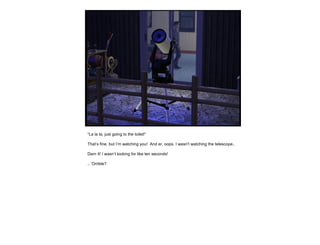 “ La la la, just going to the toilet!” That’s fine, but I’m watching you!  And er, oops. I wasn’t watching the telescope.. Darn it! I wasn’t looking for like ten seconds! .. ‘Orrible? 