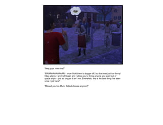“ Hey guys, miss me?” “ BWAAHAHAHAAAA! I know I told them to bugger off, but that was just  too  funny! Okay aliens, I am Evil Susan and I allow you to throw anyone you want out of space ships – just so long as it isn’t me. Eheheheh, this is the best thing I’ve seen since I got here!” “ Missed you too Mum. Grilled cheese anyone?” 