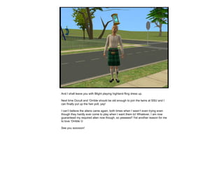 And I shall leave you with Blight playing highland fling dress up. Next time Occult and ‘Orrible should be old enough to join the twins at SSU and I can finally put up the heir poll, yay!  I can’t believe the aliens came  again , both times when I wasn’t even trying even though they hardly ever come to play when I want them to! Whatever, I am now guaranteed my required alien now though, so yeeeees!! Yet another reason for me to love ‘Orrible     See you sooooon! 