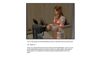 “ It’s no Twinnings, but this Riverblossom stuff isn’t half bad! Have you tried it ES?” “ No. Oddly not.” “ Aww, you should! Embrace the local culture and all that! Besides, none of us can be too careful these days and it’s wise to invest in a coffee maker, what with all these reports of a mysterious red-head wantonly stealing kettles all over the place.” 