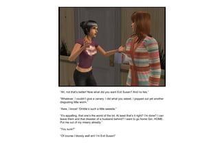 “ Ah, not that’s better! Now what did you want Evil Susan? And no lies.” “ Whatever, I couldn’t give a canary. I did what you asked, I popped out yet another disgusting little worm.” “ Aww, I know! ‘Orrible’s such a little sweetie.” “ It’s appalling, that one’s the worst of the lot. At least that’s it right? I’m done? I can leave them and that disaster of a husband behind? I want to go home Gin, HOME. Put me out of my misery already.” “ You sure?” “ Of course I bloody well am! I’m Evil Susan!” 