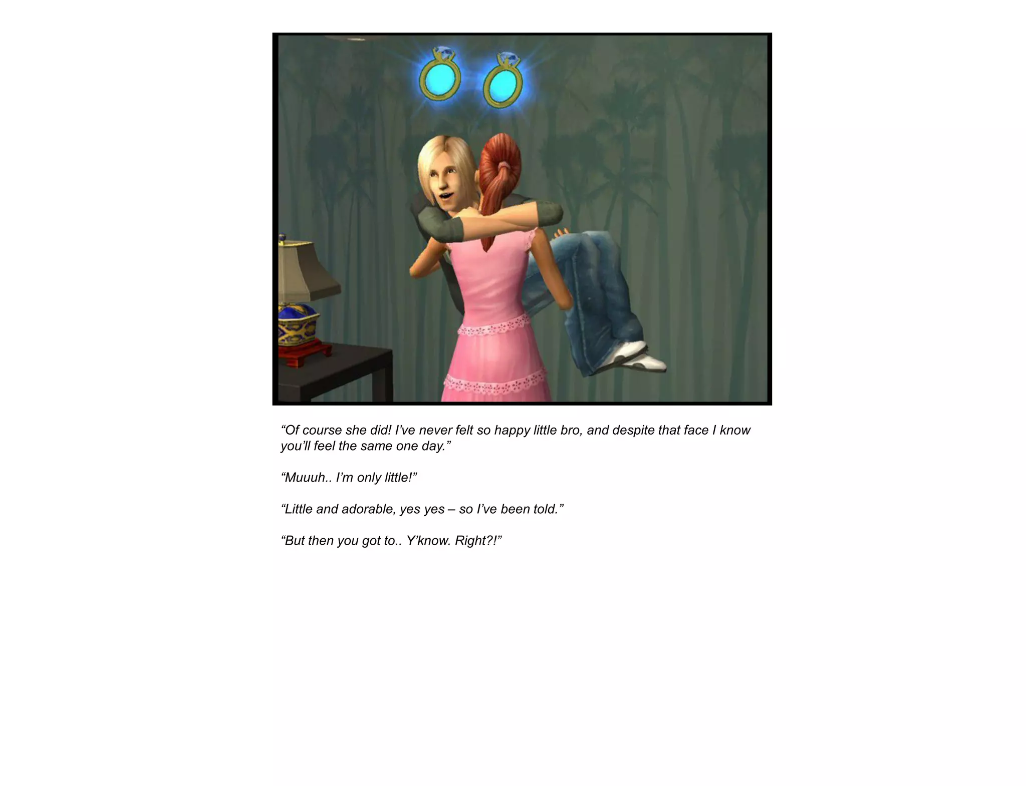 “Of course she did! I‟ve never felt so happy little bro, and despite that face I know
you‟ll feel the same one day.”

“Muuuh.. I‟m only little!”

“Little and adorable, yes yes – so I‟ve been told.”

“But then you got to.. Y‟know. Right?!”
 