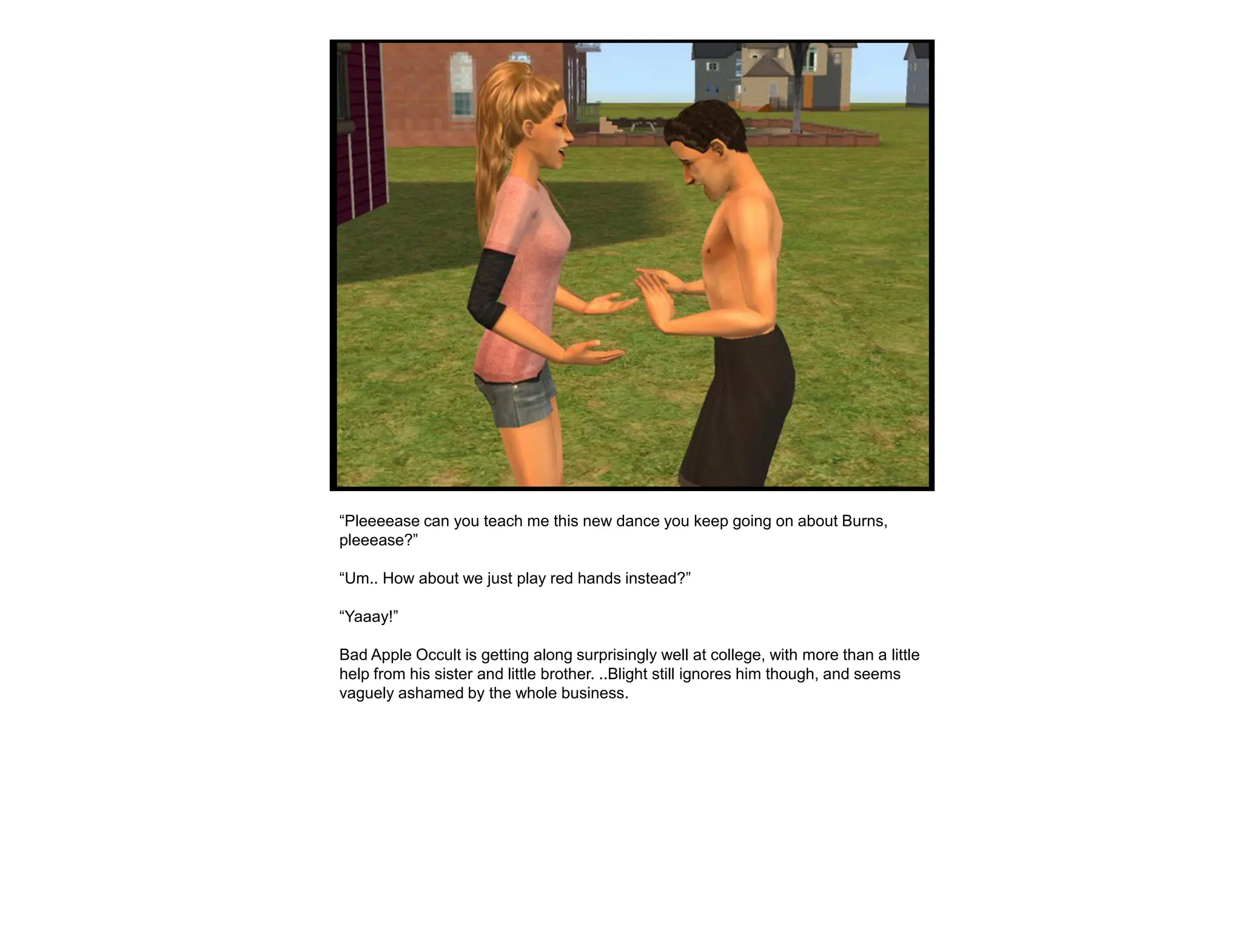 “Pleeeease can you teach me this new dance you keep going on about Burns,
pleeease?”

“Um.. How about we just play red hands instead?”

“Yaaay!”

Bad Apple Occult is getting along surprisingly well at college, with more than a little
help from his sister and little brother. ..Blight still ignores him though, and seems
vaguely ashamed by the whole business.
 