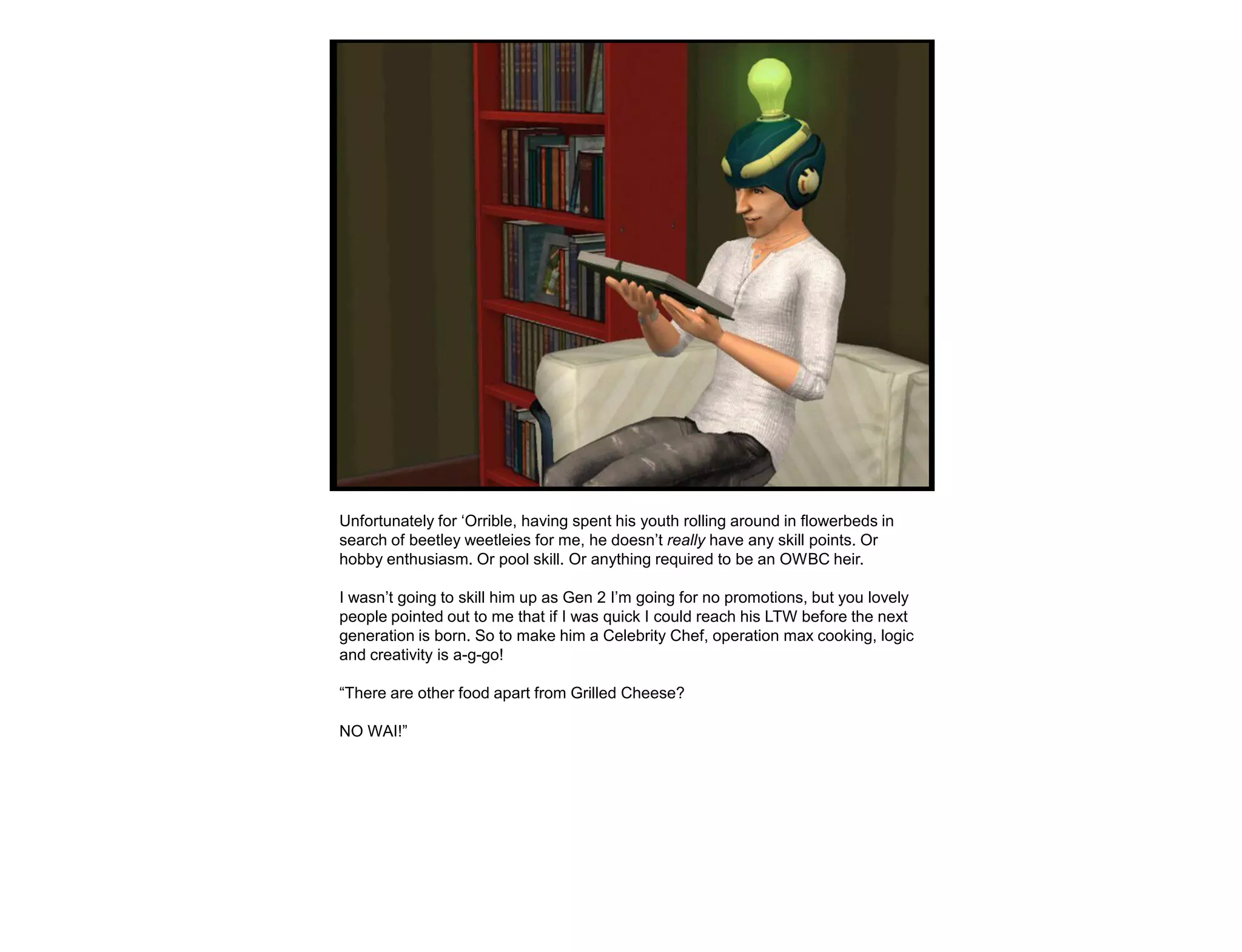 Unfortunately for „Orrible, having spent his youth rolling around in flowerbeds in
search of beetley weetleies for me, he doesn‟t really have any skill points. Or
hobby enthusiasm. Or pool skill. Or anything required to be an OWBC heir.

I wasn‟t going to skill him up as Gen 2 I‟m going for no promotions, but you lovely
people pointed out to me that if I was quick I could reach his LTW before the next
generation is born. So to make him a Celebrity Chef, operation max cooking, logic
and creativity is a-g-go!

“There are other food apart from Grilled Cheese?

NO WAI!”
 