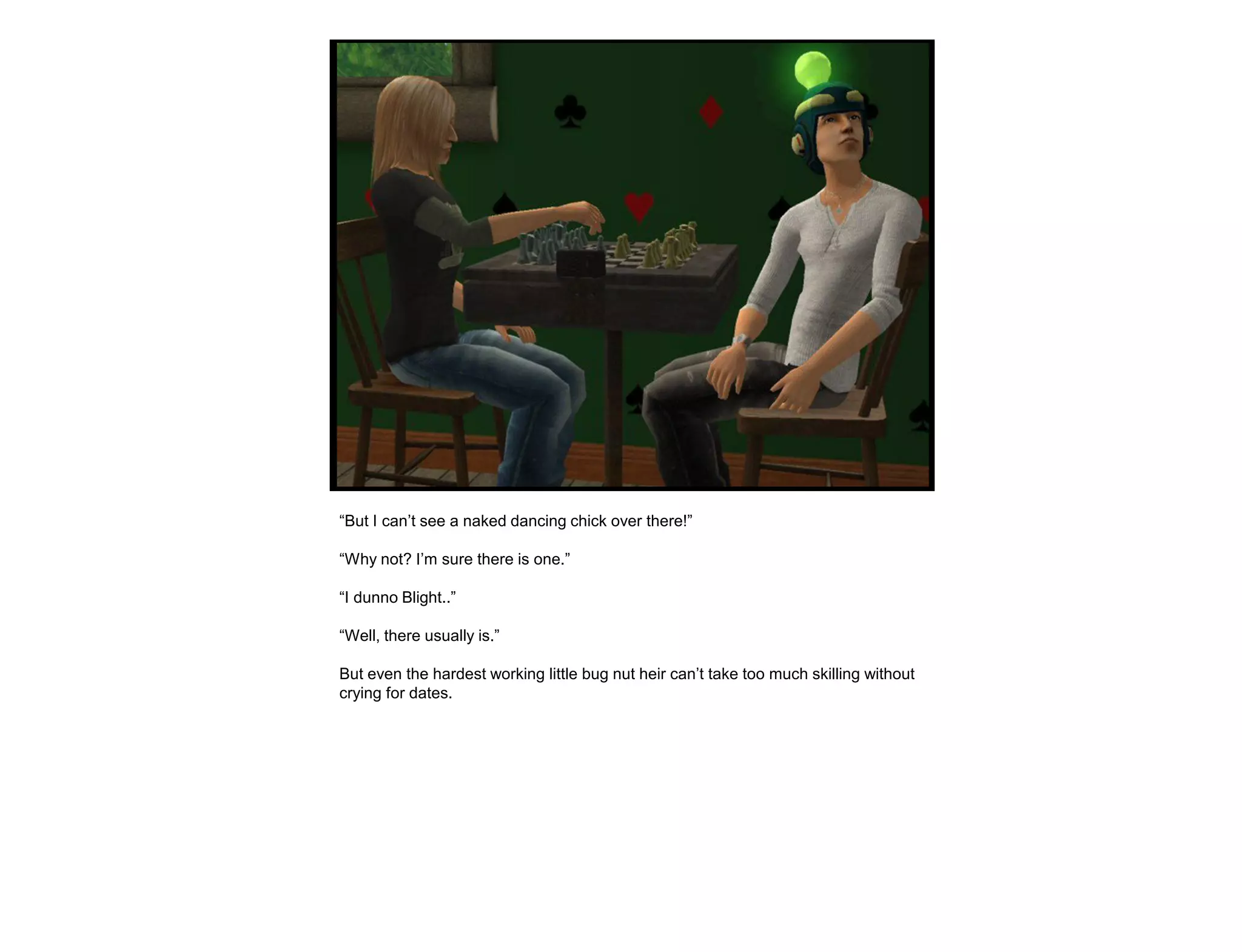 “But I can‟t see a naked dancing chick over there!”

“Why not? I‟m sure there is one.”

“I dunno Blight..”

“Well, there usually is.”

But even the hardest working little bug nut heir can‟t take too much skilling without
crying for dates.
 