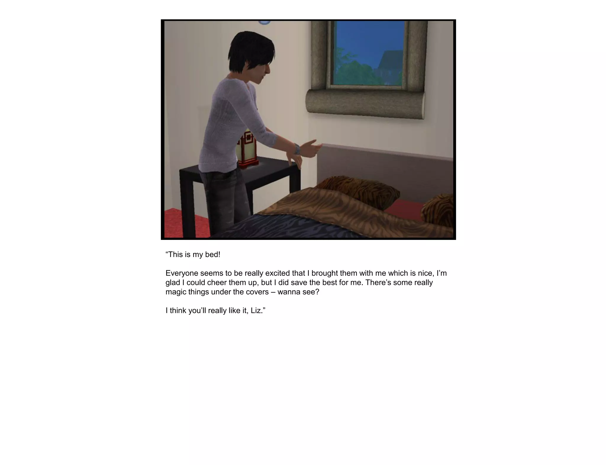 “This is my bed!

Everyone seems to be really excited that I brought them with me which is nice, I‟m
glad I could cheer them up, but I did save the best for me. There‟s some really
magic things under the covers – wanna see?

I think you‟ll really like it, Liz.”
 