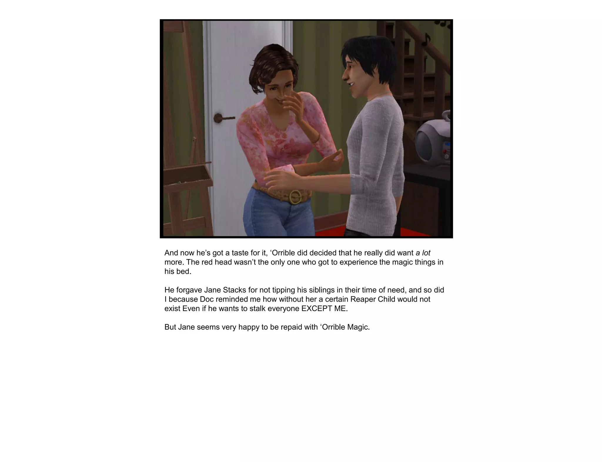 And now he‟s got a taste for it, „Orrible did decided that he really did want a lot
more. The red head wasn‟t the only one who got to experience the magic things in
his bed.

He forgave Jane Stacks for not tipping his siblings in their time of need, and so did
I because Doc reminded me how without her a certain Reaper Child would not
exist Even if he wants to stalk everyone EXCEPT ME.

But Jane seems very happy to be repaid with „Orrible Magic.
 