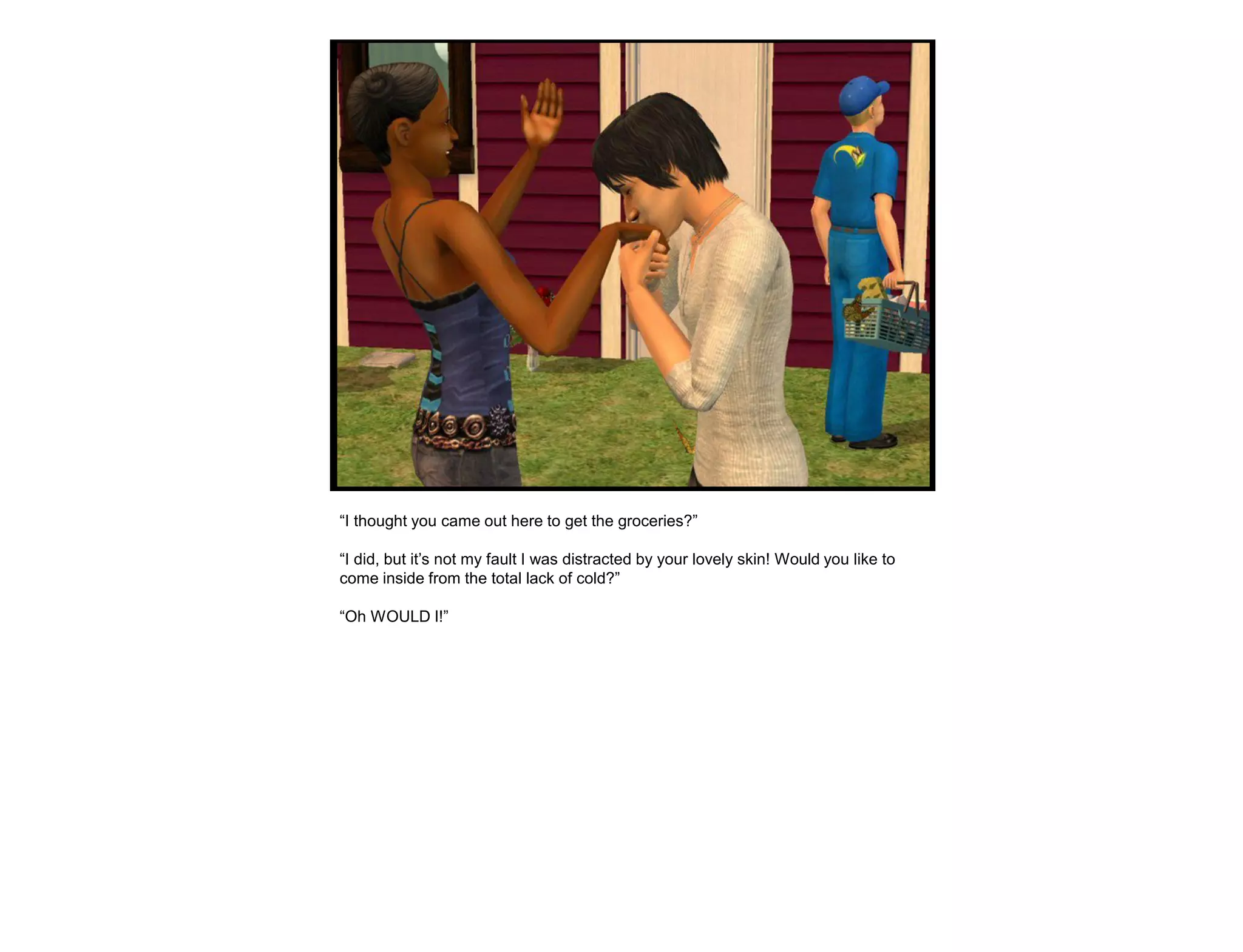 “I thought you came out here to get the groceries?”

“I did, but it‟s not my fault I was distracted by your lovely skin! Would you like to
come inside from the total lack of cold?”

“Oh WOULD I!”
 