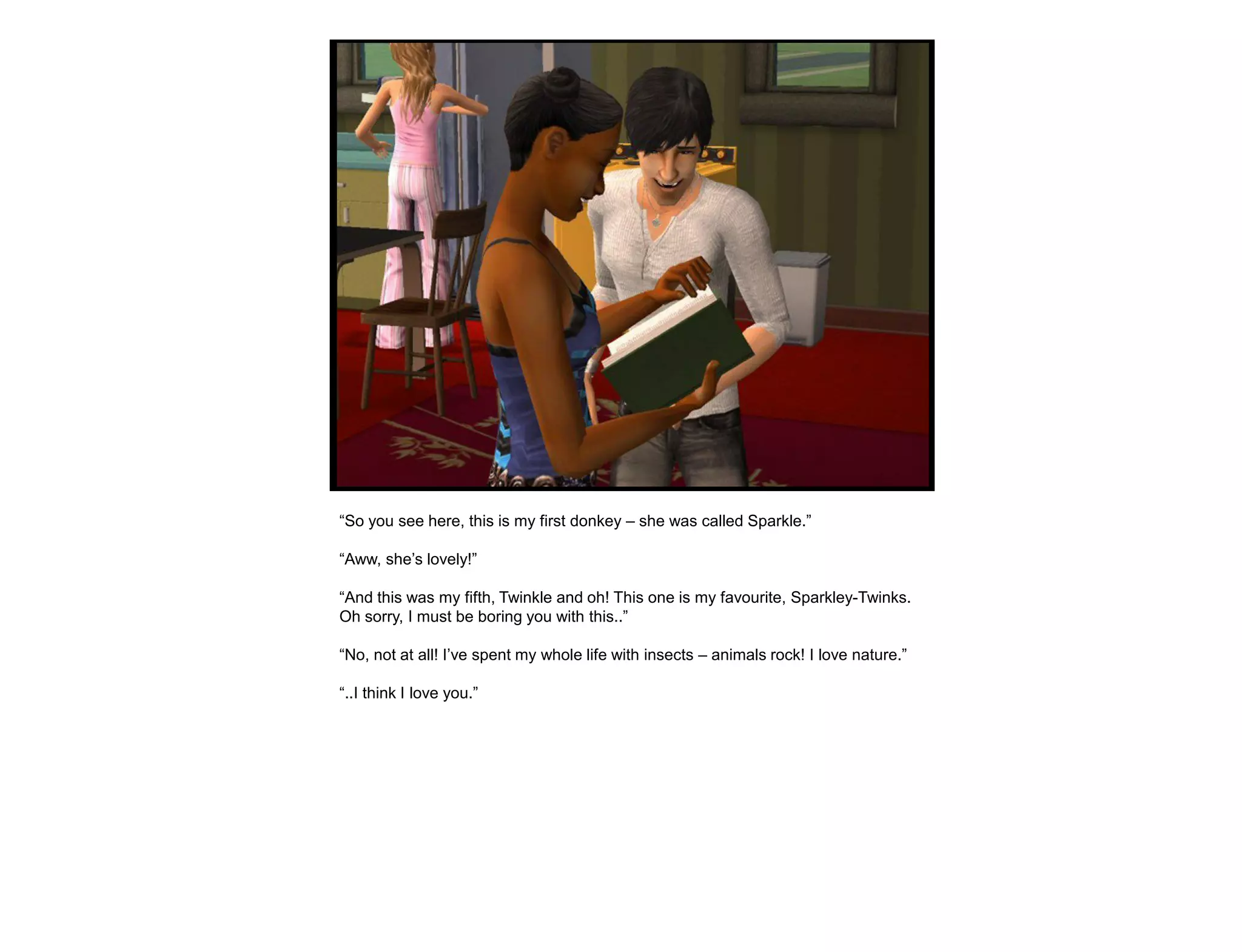 “So you see here, this is my first donkey – she was called Sparkle.”

“Aww, she‟s lovely!”

“And this was my fifth, Twinkle and oh! This one is my favourite, Sparkley-Twinks.
Oh sorry, I must be boring you with this..”

“No, not at all! I‟ve spent my whole life with insects – animals rock! I love nature.”

“..I think I love you.”
 