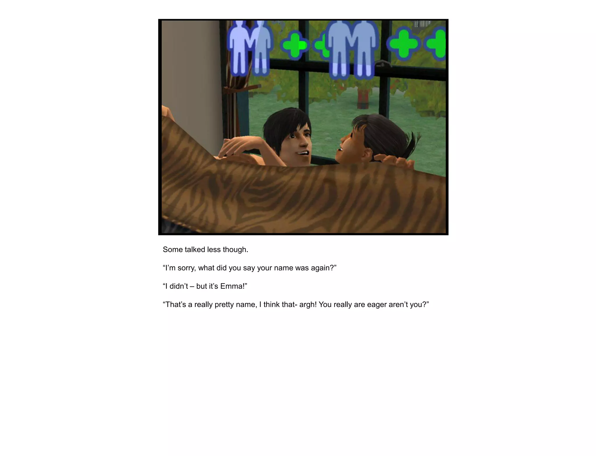 Some talked less though.

“I‟m sorry, what did you say your name was again?”

“I didn‟t – but it‟s Emma!”

“That‟s a really pretty name, I think that- argh! You really are eager aren‟t you?”
 