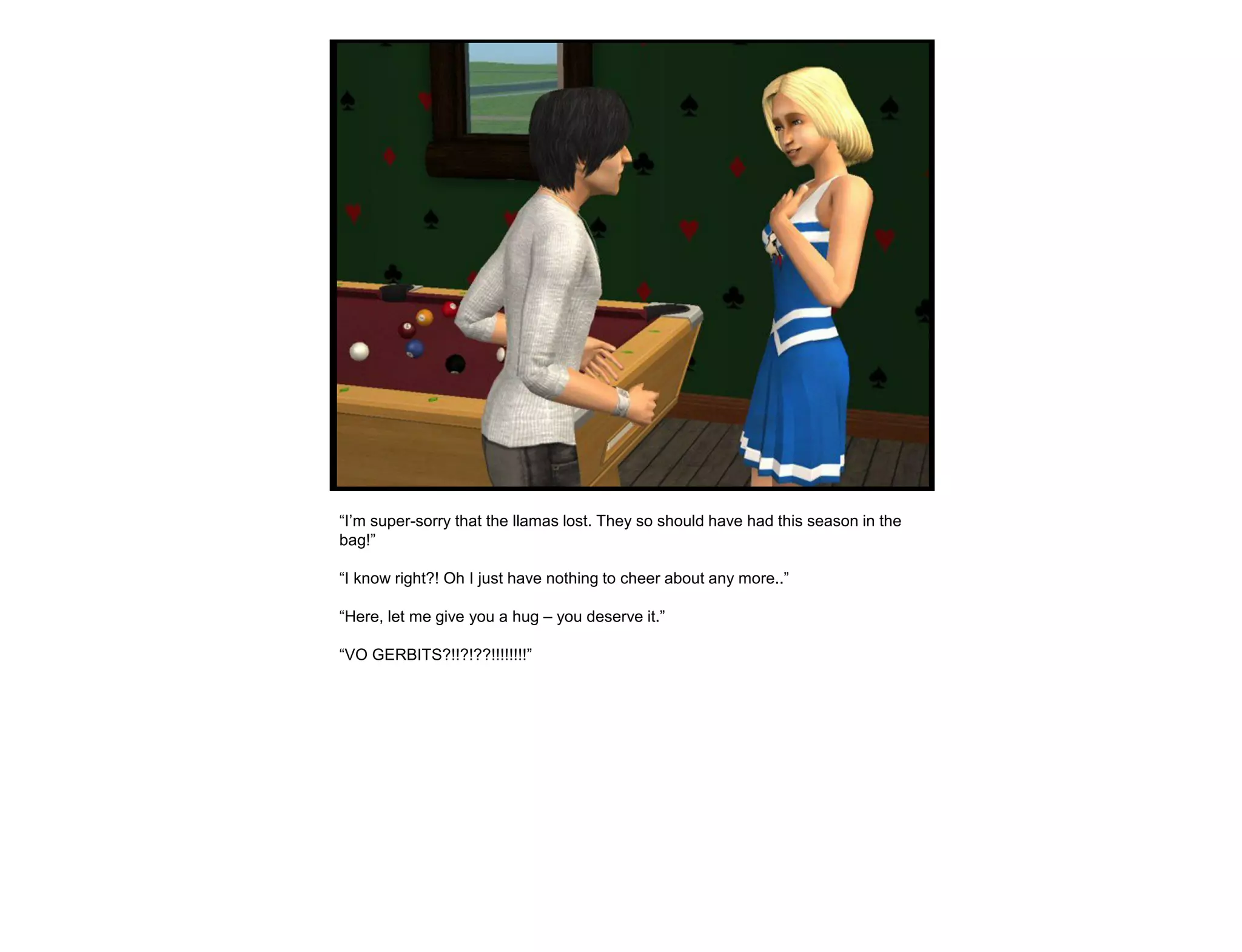“I‟m super-sorry that the llamas lost. They so should have had this season in the
bag!”

“I know right?! Oh I just have nothing to cheer about any more..”

“Here, let me give you a hug – you deserve it.”

“VO GERBITS?!!?!??!!!!!!!!”
 