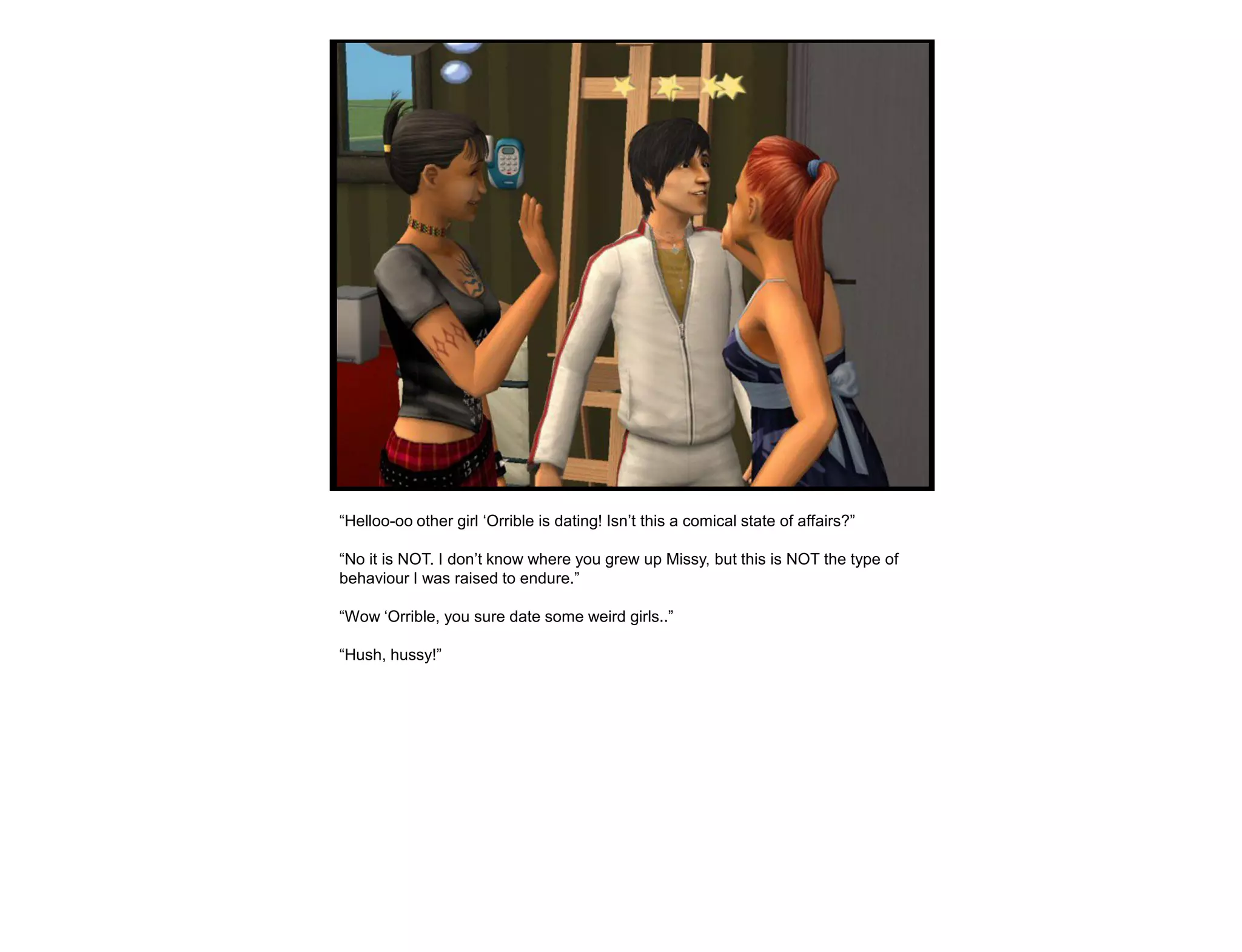 “Helloo-oo other girl „Orrible is dating! Isn‟t this a comical state of affairs?”

“No it is NOT. I don‟t know where you grew up Missy, but this is NOT the type of
behaviour I was raised to endure.”

“Wow „Orrible, you sure date some weird girls..”

“Hush, hussy!”
 