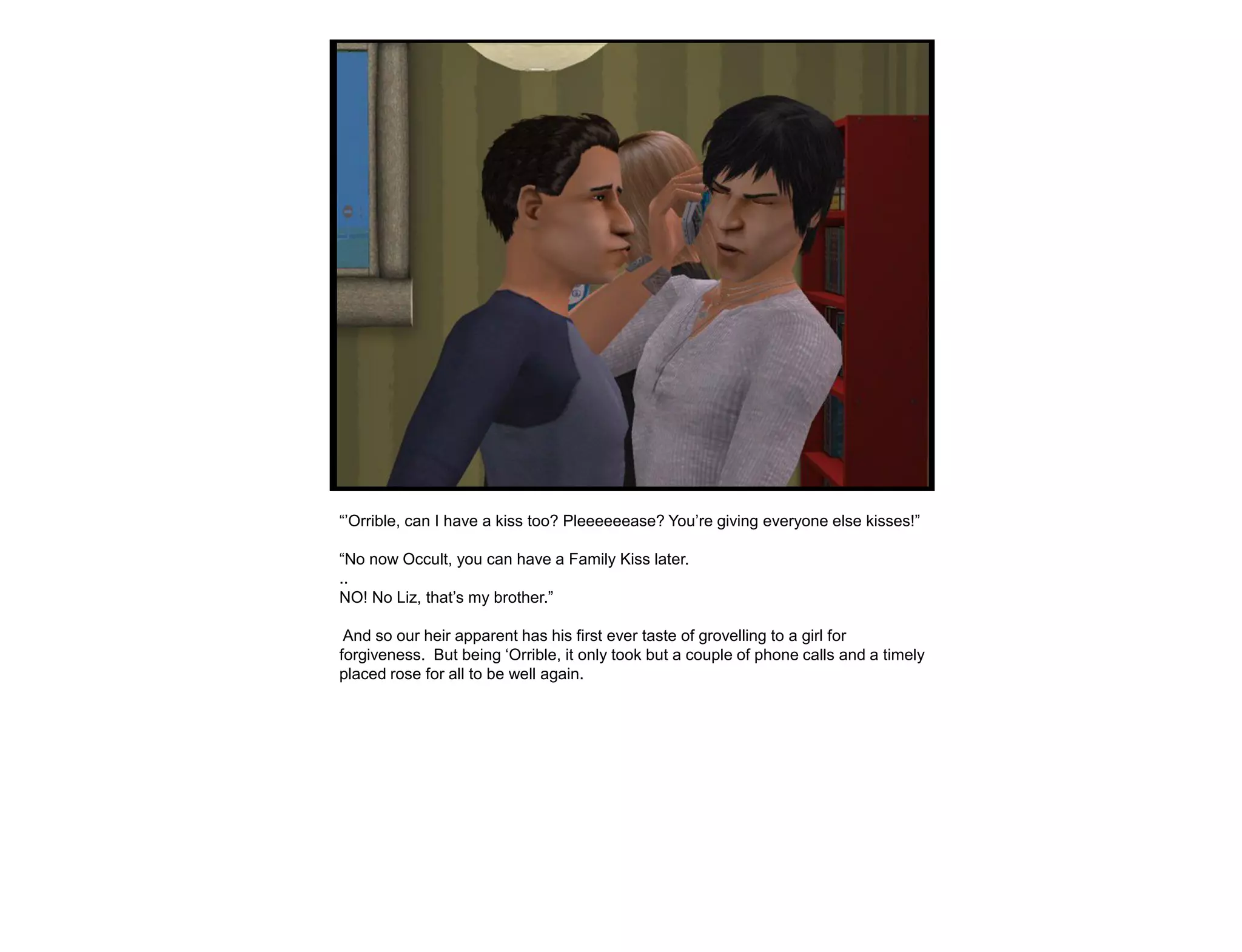 “‟Orrible, can I have a kiss too? Pleeeeeease? You‟re giving everyone else kisses!”

“No now Occult, you can have a Family Kiss later.
..
NO! No Liz, that‟s my brother.”

 And so our heir apparent has his first ever taste of grovelling to a girl for
forgiveness. But being „Orrible, it only took but a couple of phone calls and a timely
placed rose for all to be well again.
 