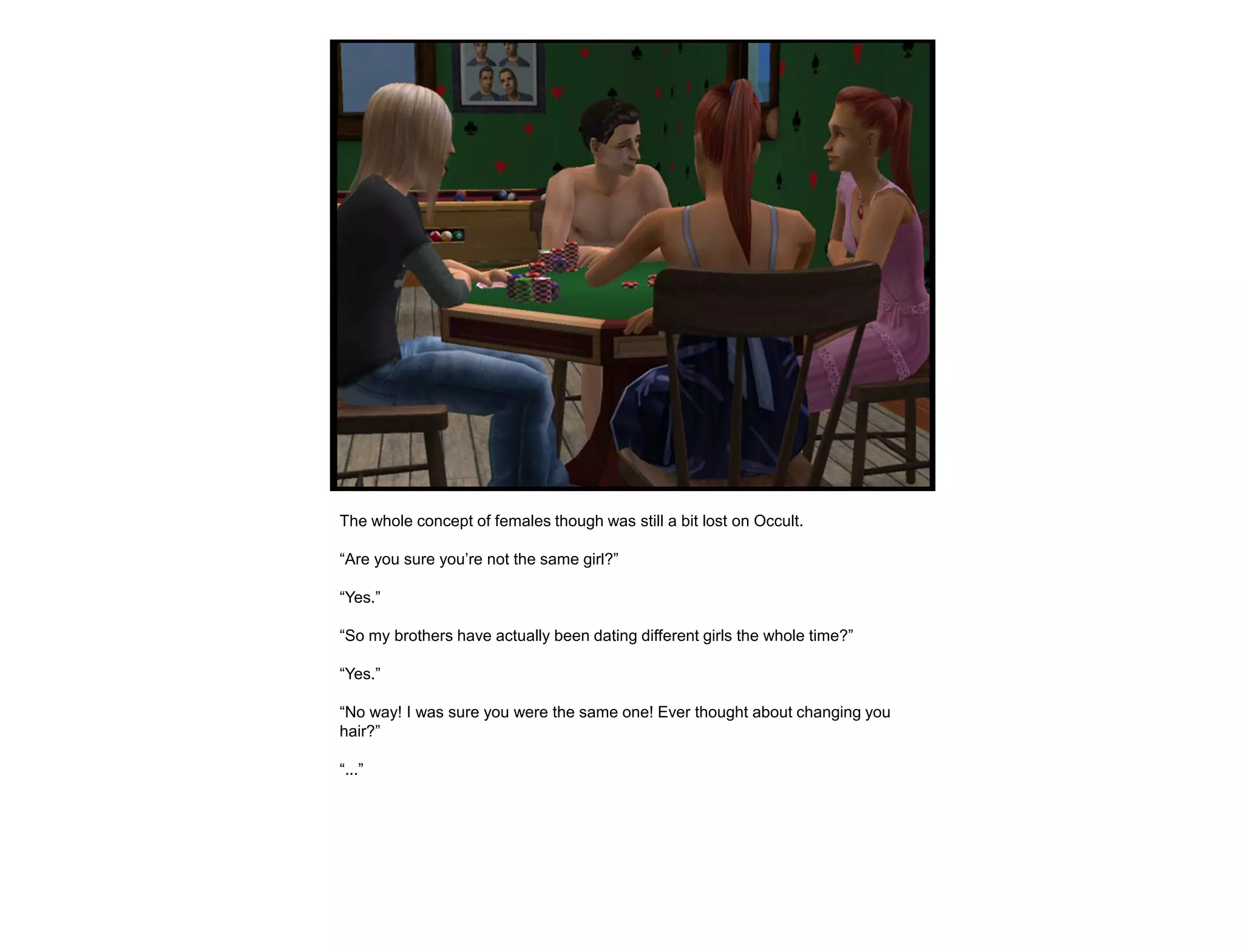 The whole concept of females though was still a bit lost on Occult.

“Are you sure you‟re not the same girl?”

“Yes.”

“So my brothers have actually been dating different girls the whole time?”

“Yes.”

“No way! I was sure you were the same one! Ever thought about changing you
hair?”

“...”
 