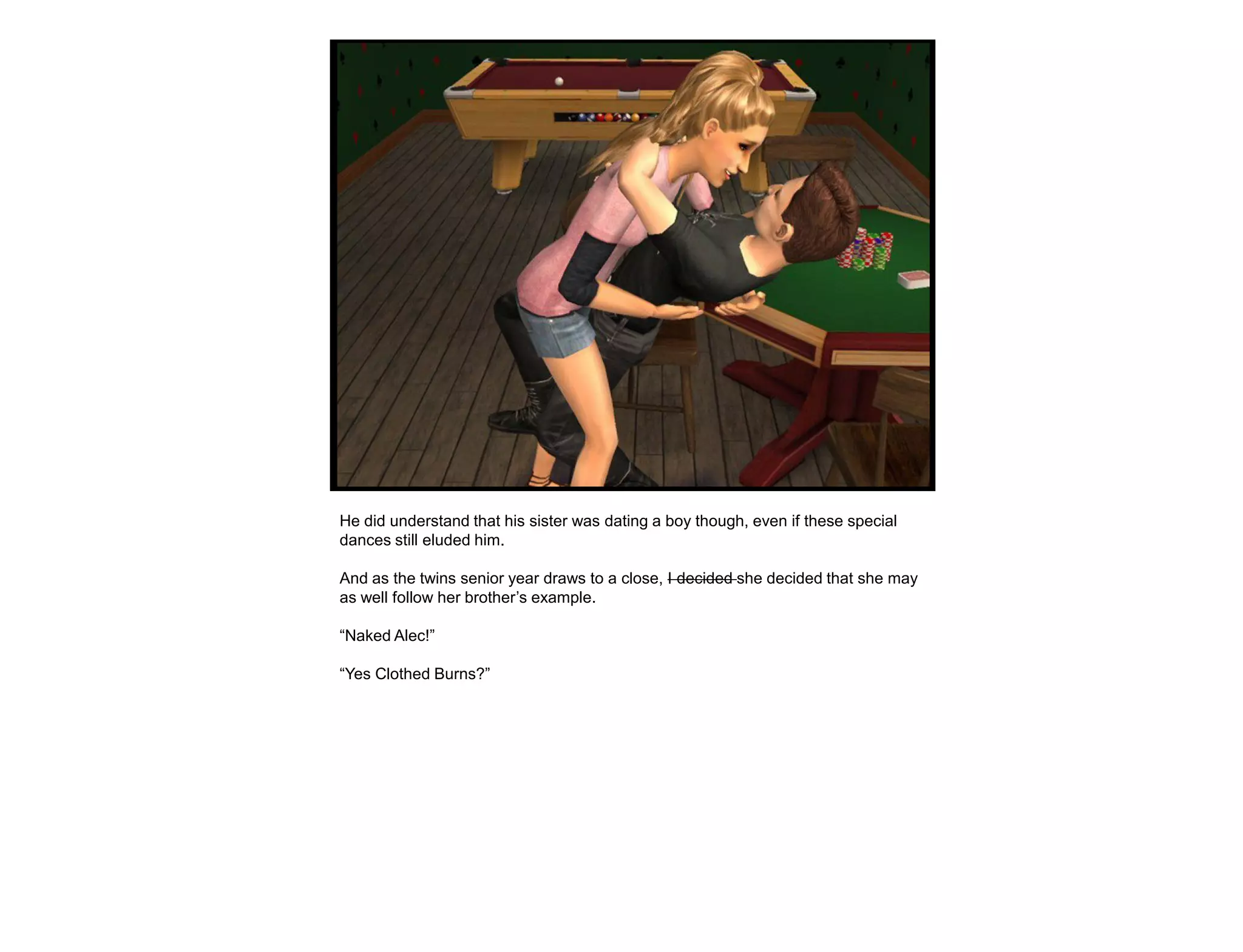 He did understand that his sister was dating a boy though, even if these special
dances still eluded him.

And as the twins senior year draws to a close, I decided she decided that she may
as well follow her brother‟s example.

“Naked Alec!”

“Yes Clothed Burns?”
 