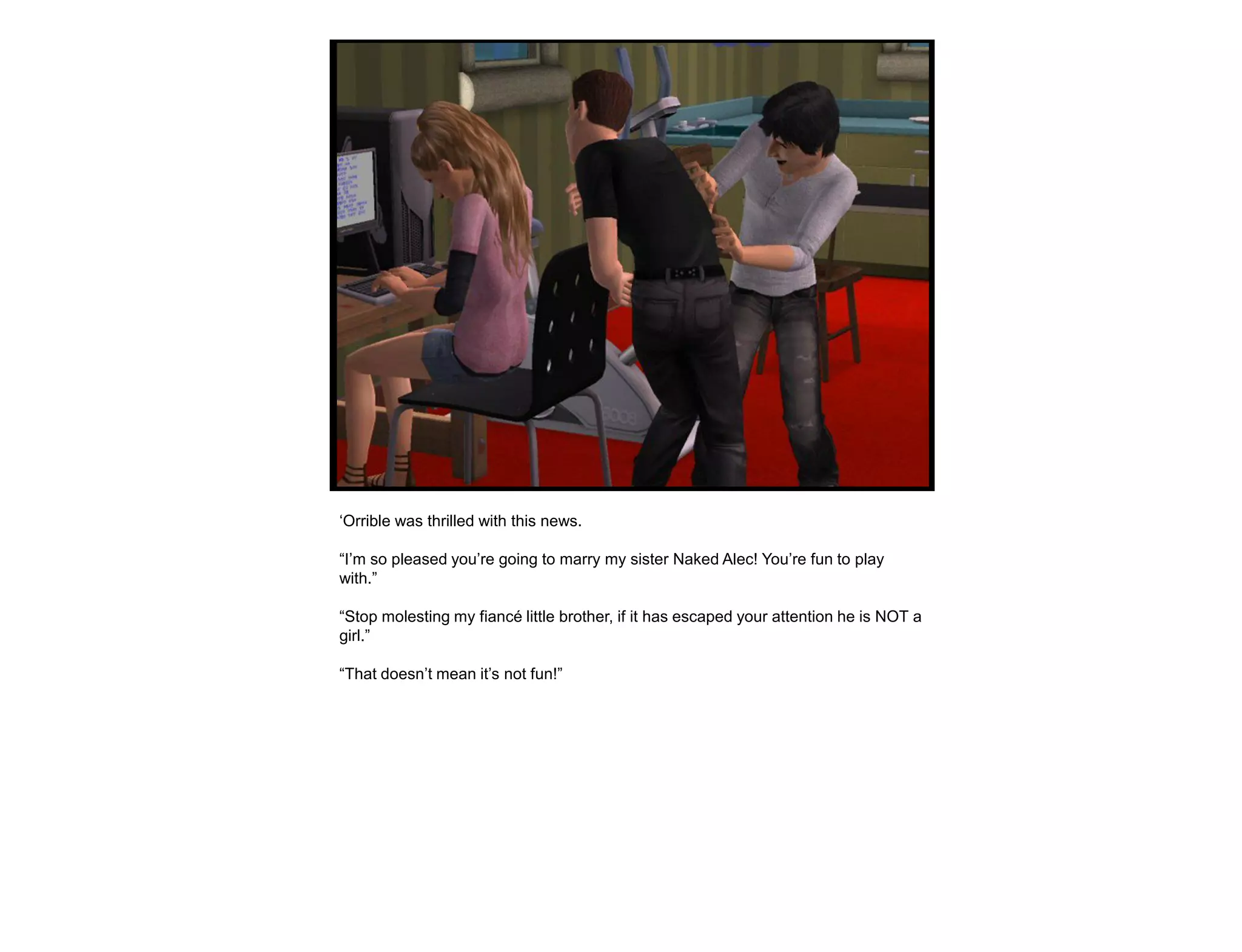 „Orrible was thrilled with this news.

“I‟m so pleased you‟re going to marry my sister Naked Alec! You‟re fun to play
with.”

“Stop molesting my fiancé little brother, if it has escaped your attention he is NOT a
girl.”

“That doesn‟t mean it‟s not fun!”
 