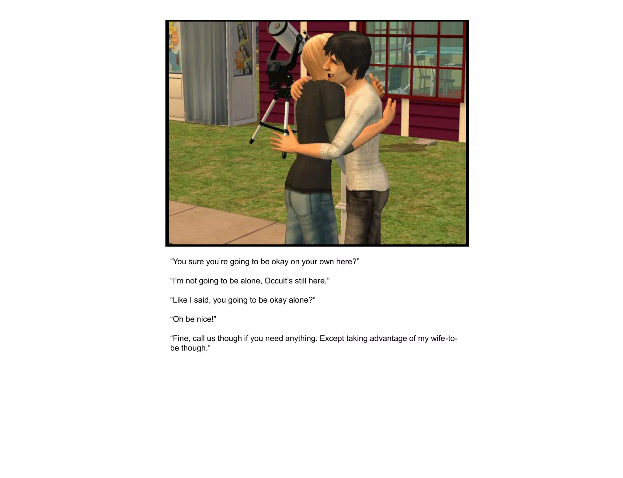 “You sure you‟re going to be okay on your own here?”

“I‟m not going to be alone, Occult‟s still here.”

“Like I said, you going to be okay alone?”

“Oh be nice!”

“Fine, call us though if you need anything. Except taking advantage of my wife-to-
be though.”
 