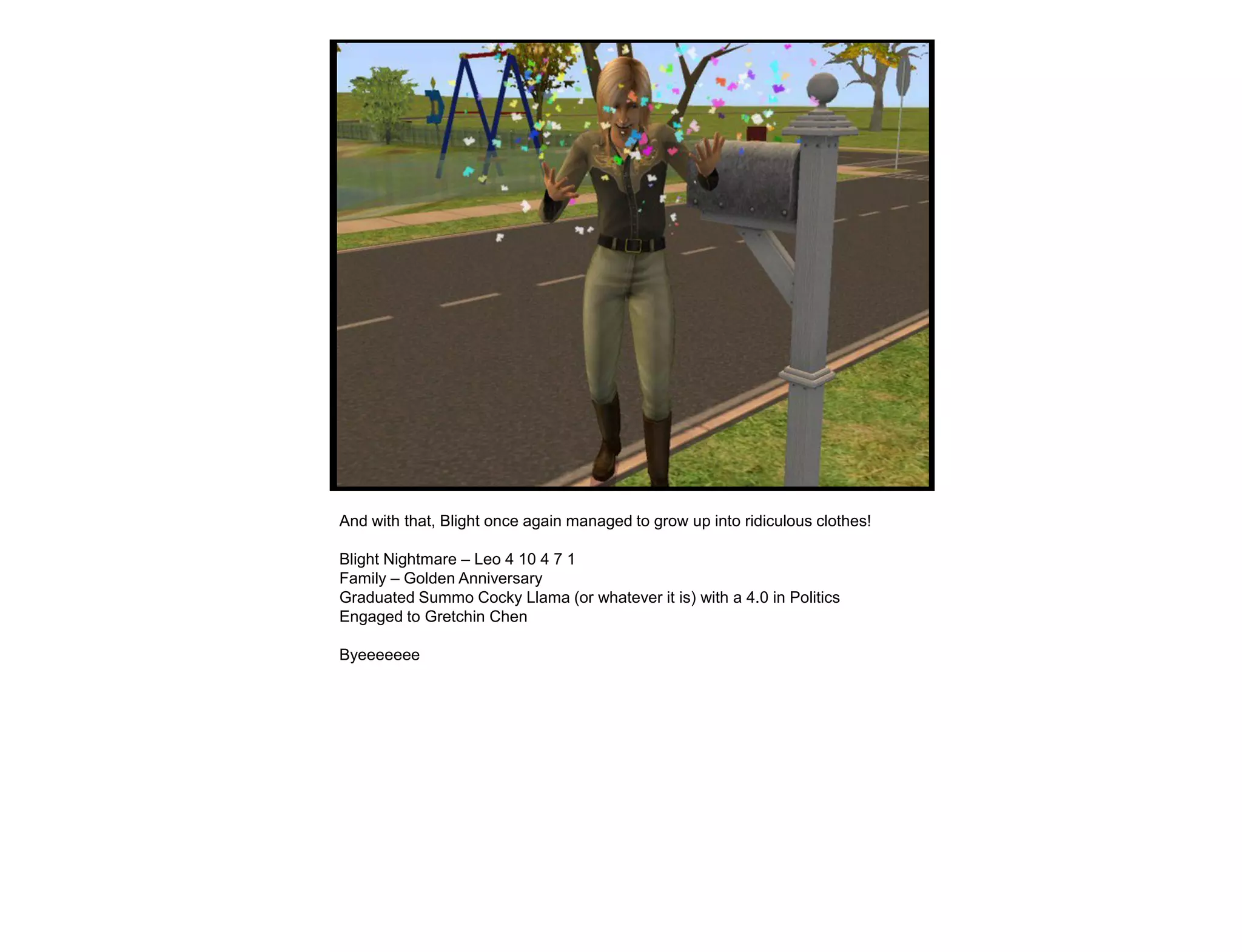 And with that, Blight once again managed to grow up into ridiculous clothes!

Blight Nightmare – Leo 4 10 4 7 1
Family – Golden Anniversary
Graduated Summo Cocky Llama (or whatever it is) with a 4.0 in Politics
Engaged to Gretchin Chen

Byeeeeeee
 