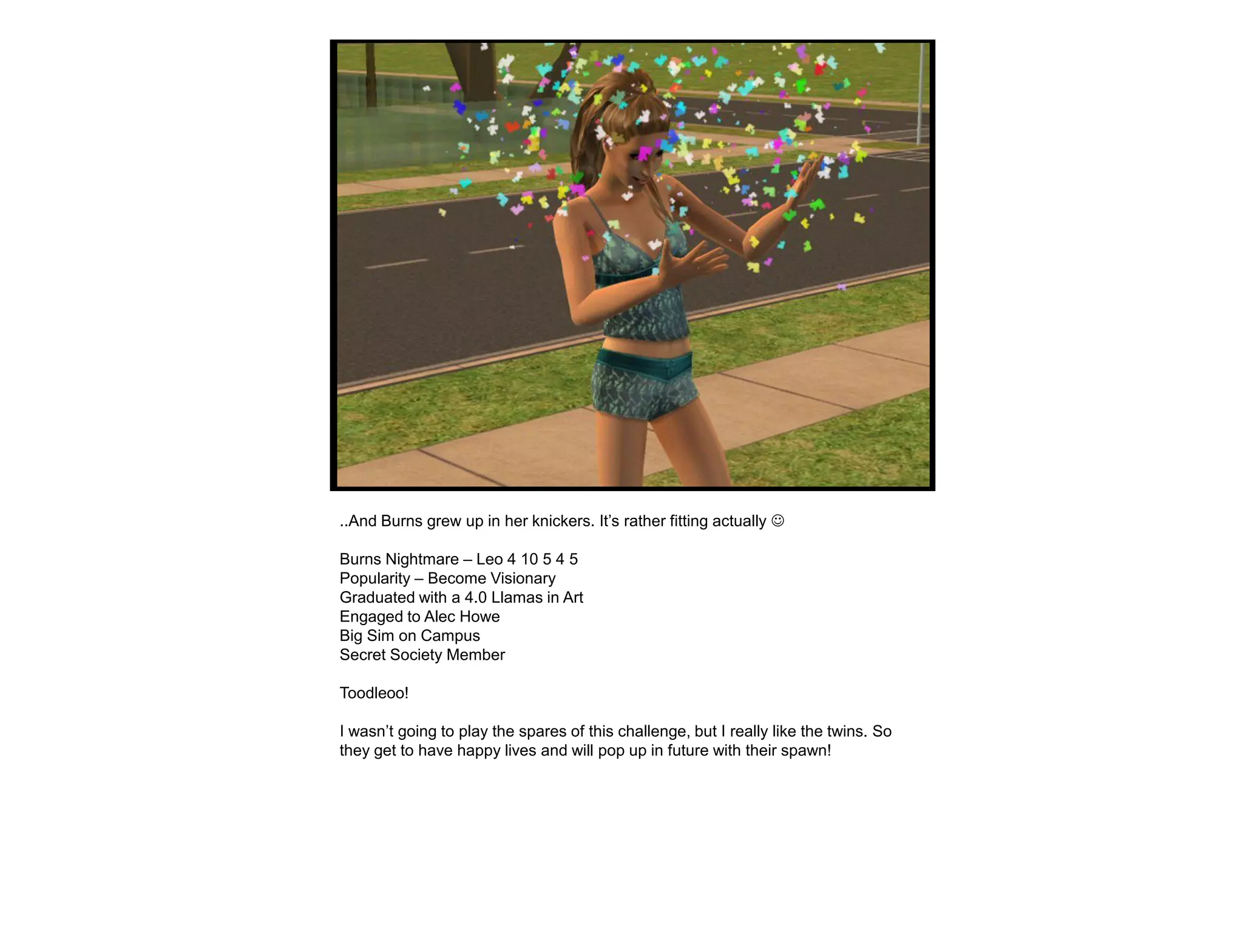 ..And Burns grew up in her knickers. It‟s rather fitting actually 

Burns Nightmare – Leo 4 10 5 4 5
Popularity – Become Visionary
Graduated with a 4.0 Llamas in Art
Engaged to Alec Howe
Big Sim on Campus
Secret Society Member

Toodleoo!

I wasn‟t going to play the spares of this challenge, but I really like the twins. So
they get to have happy lives and will pop up in future with their spawn!
 