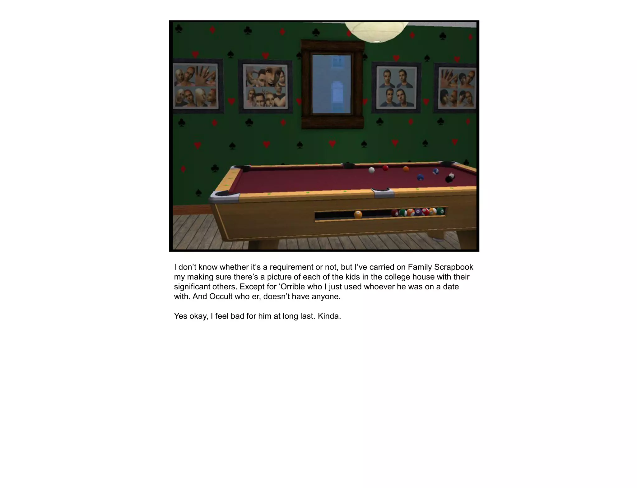 I don‟t know whether it‟s a requirement or not, but I‟ve carried on Family Scrapbook
my making sure there‟s a picture of each of the kids in the college house with their
significant others. Except for „Orrible who I just used whoever he was on a date
with. And Occult who er, doesn‟t have anyone.

Yes okay, I feel bad for him at long last. Kinda.
 