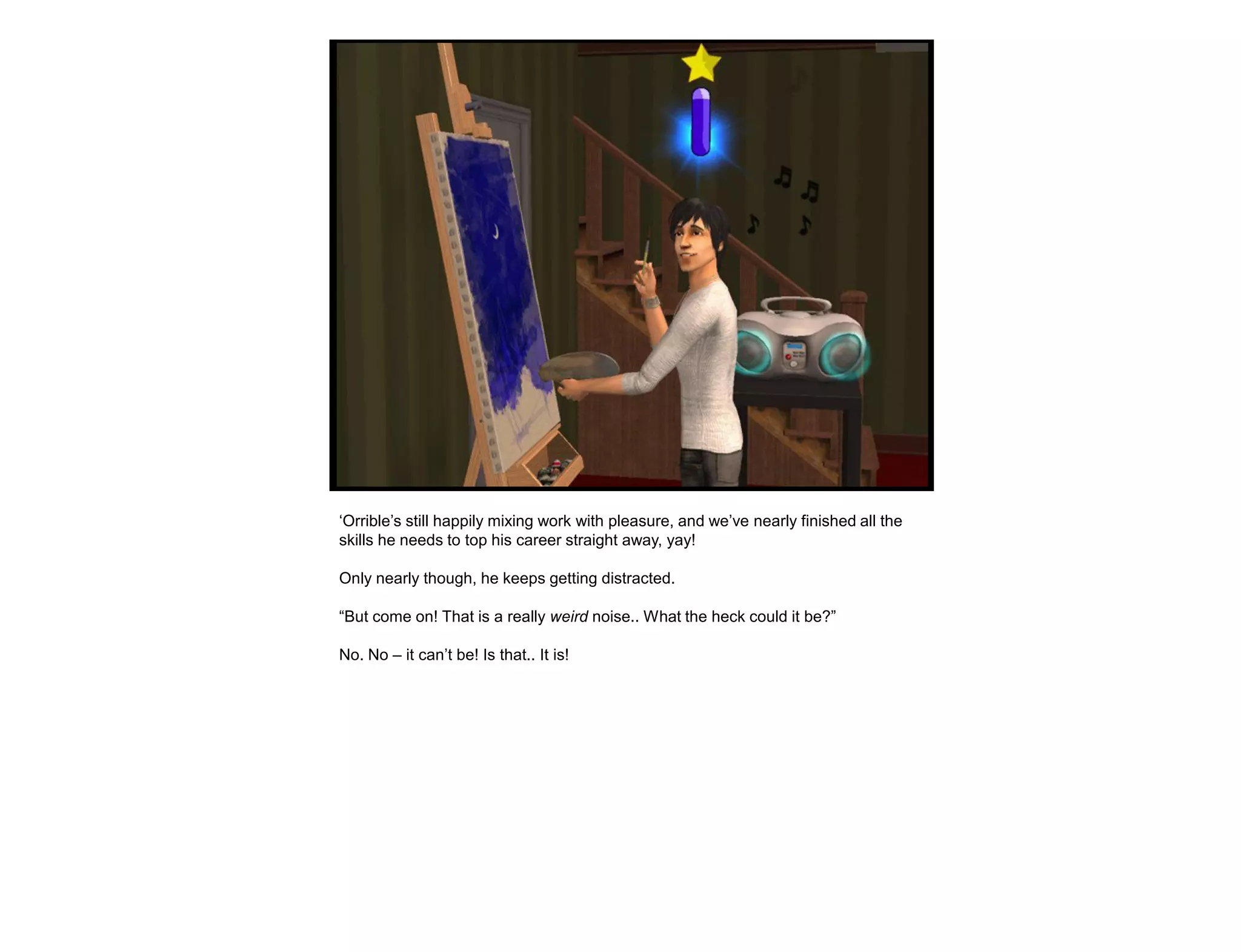 „Orrible‟s still happily mixing work with pleasure, and we‟ve nearly finished all the
skills he needs to top his career straight away, yay!

Only nearly though, he keeps getting distracted.

“But come on! That is a really weird noise.. What the heck could it be?”

No. No – it can‟t be! Is that.. It is!
 