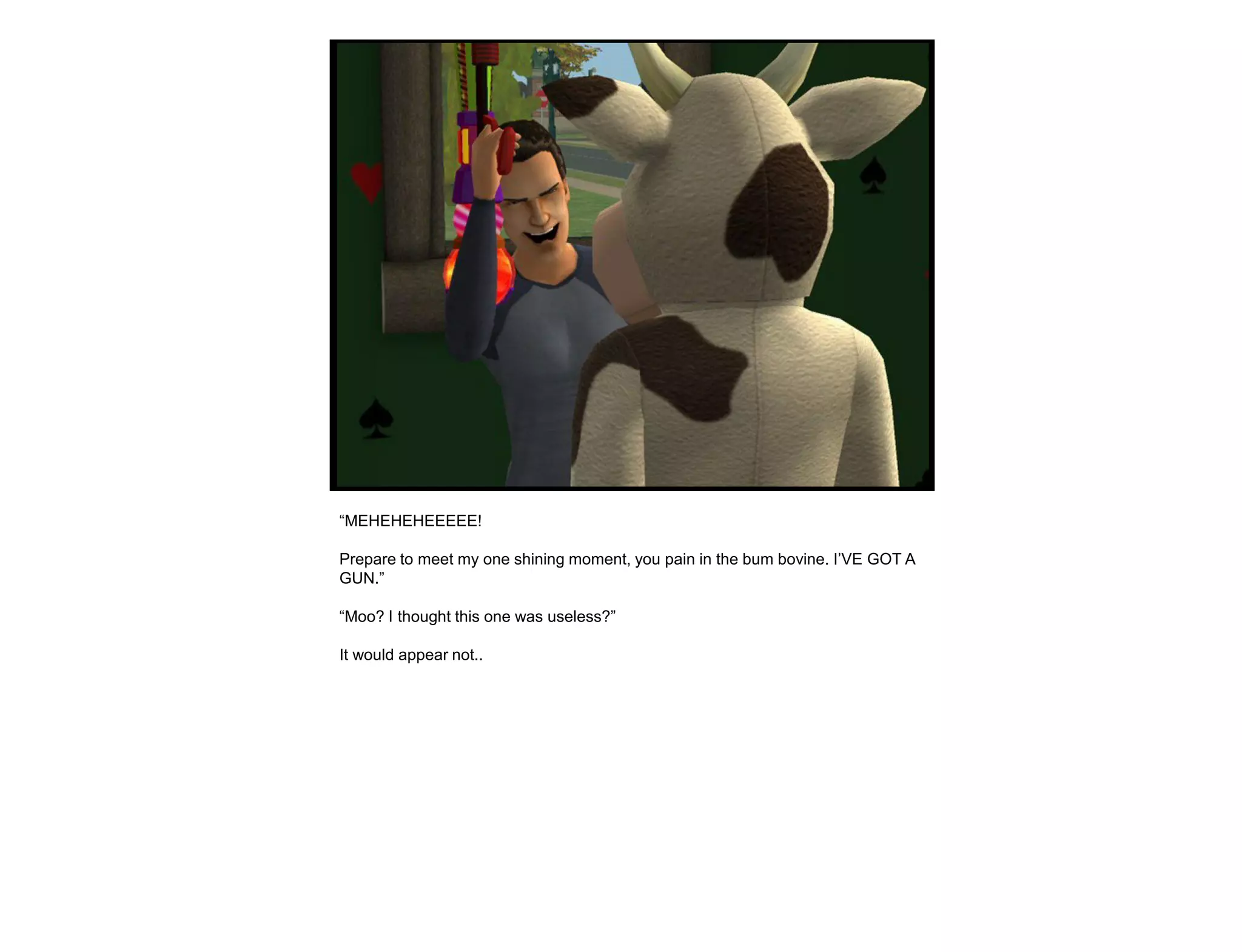 “MEHEHEHEEEEE!

Prepare to meet my one shining moment, you pain in the bum bovine. I‟VE GOT A
GUN.”

“Moo? I thought this one was useless?”

It would appear not..
 