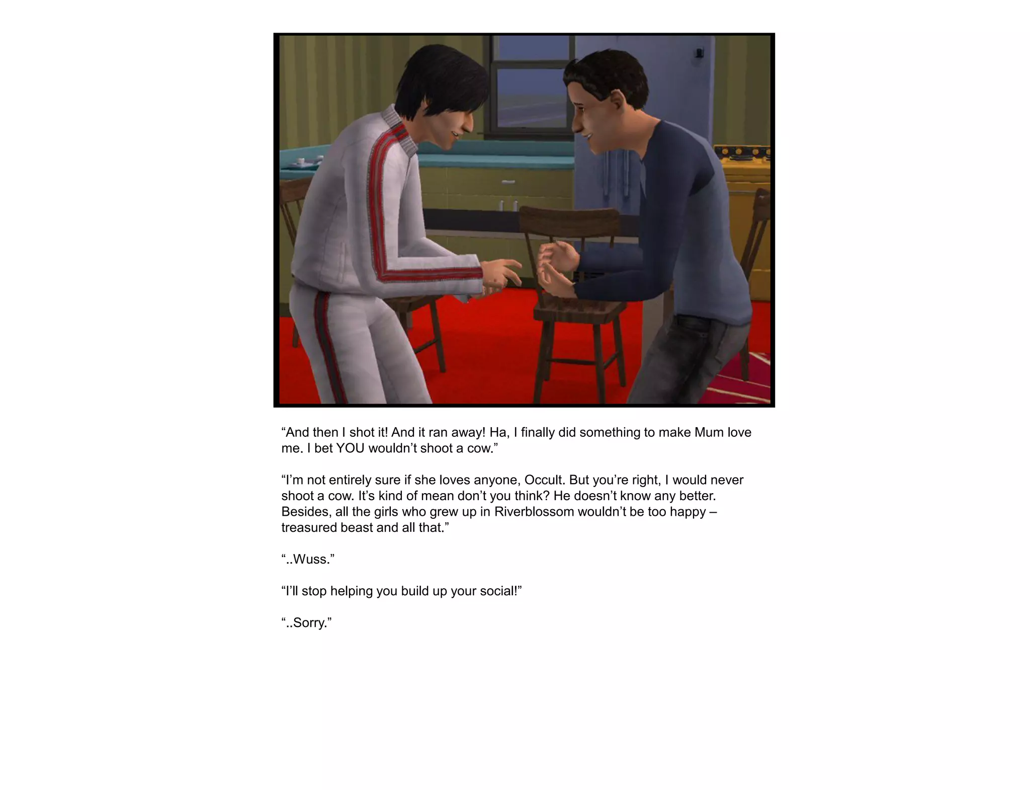 “And then I shot it! And it ran away! Ha, I finally did something to make Mum love
me. I bet YOU wouldn‟t shoot a cow.”

“I‟m not entirely sure if she loves anyone, Occult. But you‟re right, I would never
shoot a cow. It‟s kind of mean don‟t you think? He doesn‟t know any better.
Besides, all the girls who grew up in Riverblossom wouldn‟t be too happy –
treasured beast and all that.”

“..Wuss.”

“I‟ll stop helping you build up your social!”

“..Sorry.”
 