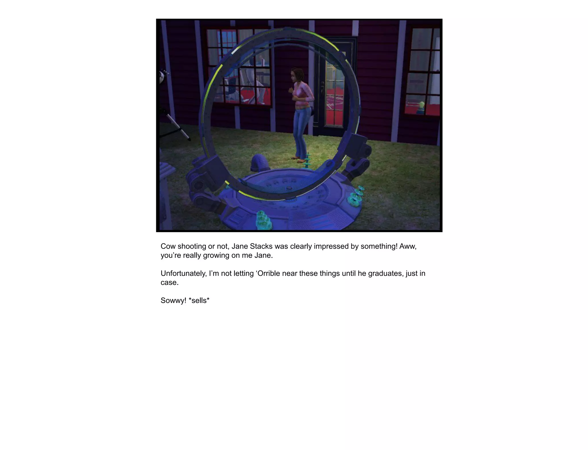 Cow shooting or not, Jane Stacks was clearly impressed by something! Aww,
you‟re really growing on me Jane.

Unfortunately, I‟m not letting „Orrible near these things until he graduates, just in
case.

Sowwy! *sells*
 