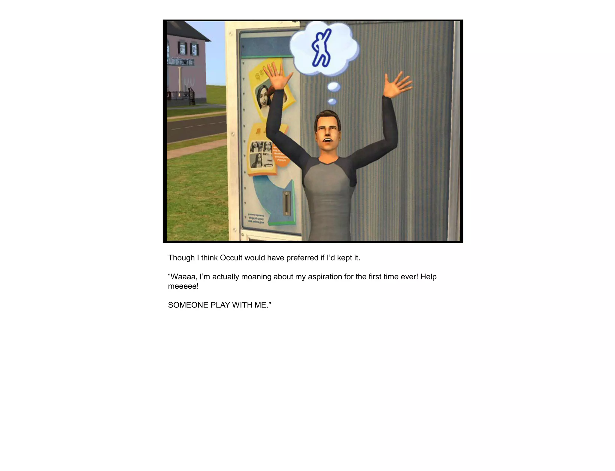 Though I think Occult would have preferred if I‟d kept it.

“Waaaa, I‟m actually moaning about my aspiration for the first time ever! Help
meeeee!

SOMEONE PLAY WITH ME.”
 