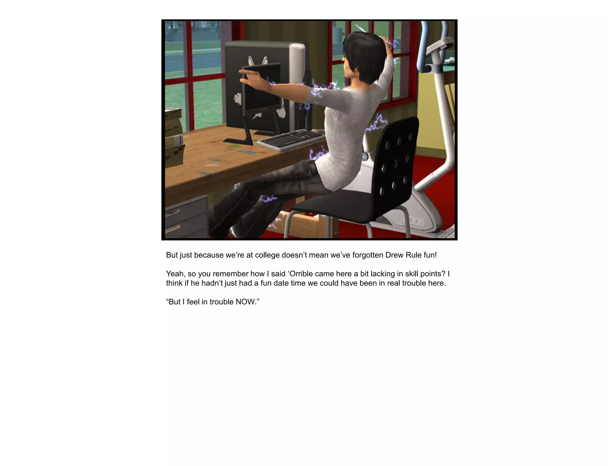 But just because we‟re at college doesn‟t mean we‟ve forgotten Drew Rule fun!

Yeah, so you remember how I said „Orrible came here a bit lacking in skill points? I
think if he hadn‟t just had a fun date time we could have been in real trouble here.

“But I feel in trouble NOW.”
 