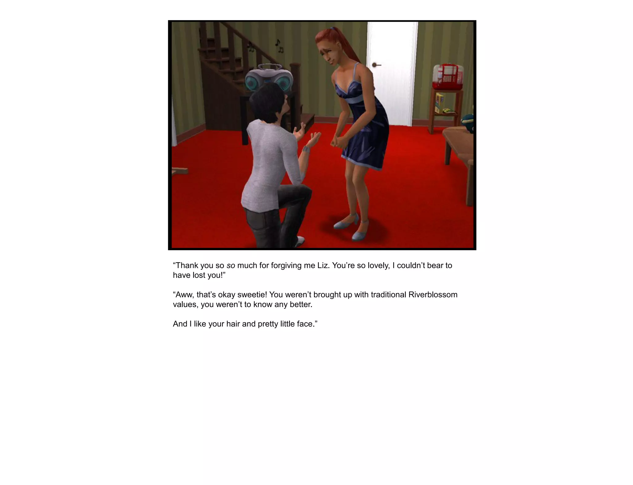“Thank you so so much for forgiving me Liz. You‟re so lovely, I couldn‟t bear to
have lost you!”

“Aww, that‟s okay sweetie! You weren‟t brought up with traditional Riverblossom
values, you weren‟t to know any better.

And I like your hair and pretty little face.”
 