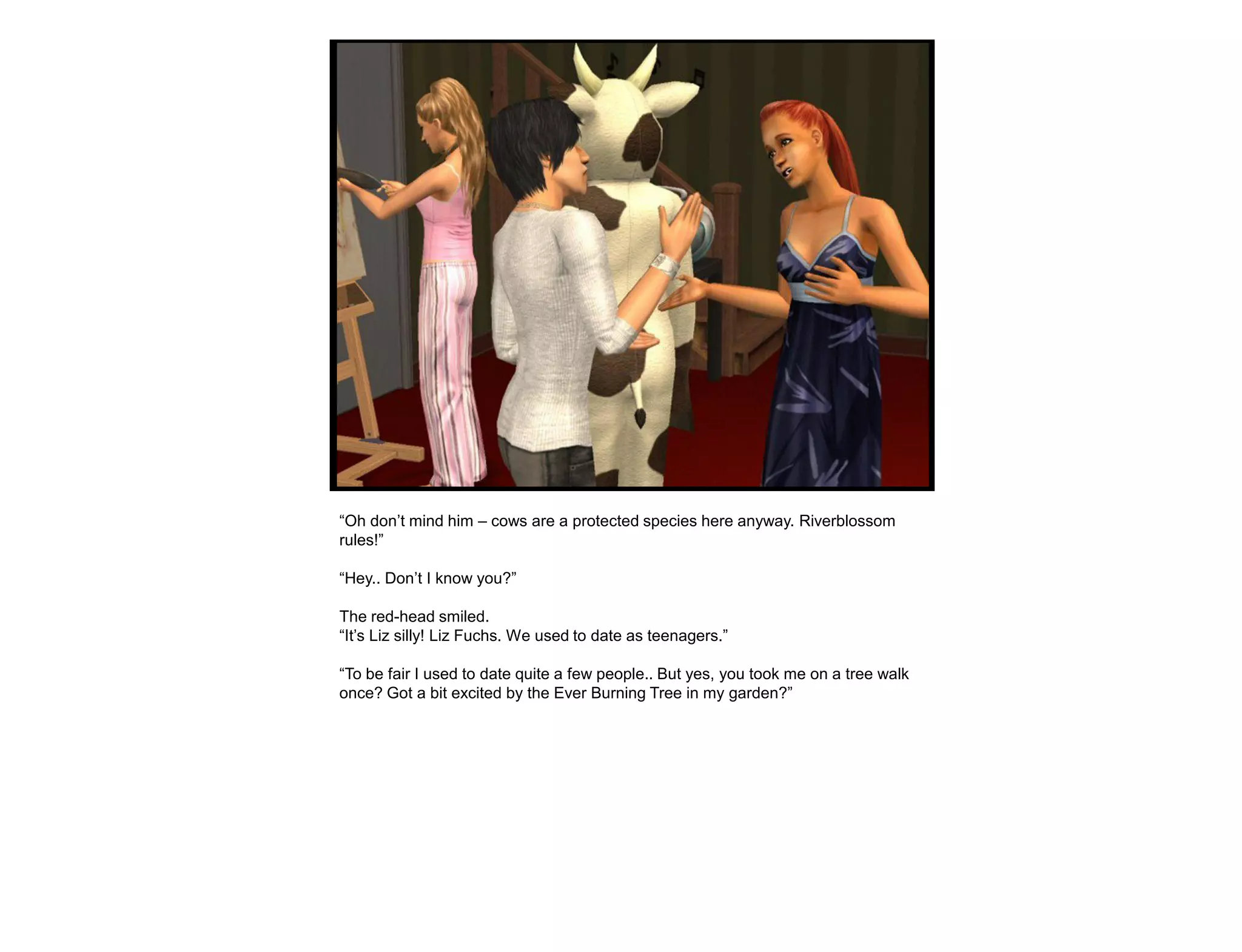 “Oh don‟t mind him – cows are a protected species here anyway. Riverblossom
rules!”

“Hey.. Don‟t I know you?”

The red-head smiled.
“It‟s Liz silly! Liz Fuchs. We used to date as teenagers.”

“To be fair I used to date quite a few people.. But yes, you took me on a tree walk
once? Got a bit excited by the Ever Burning Tree in my garden?”
 