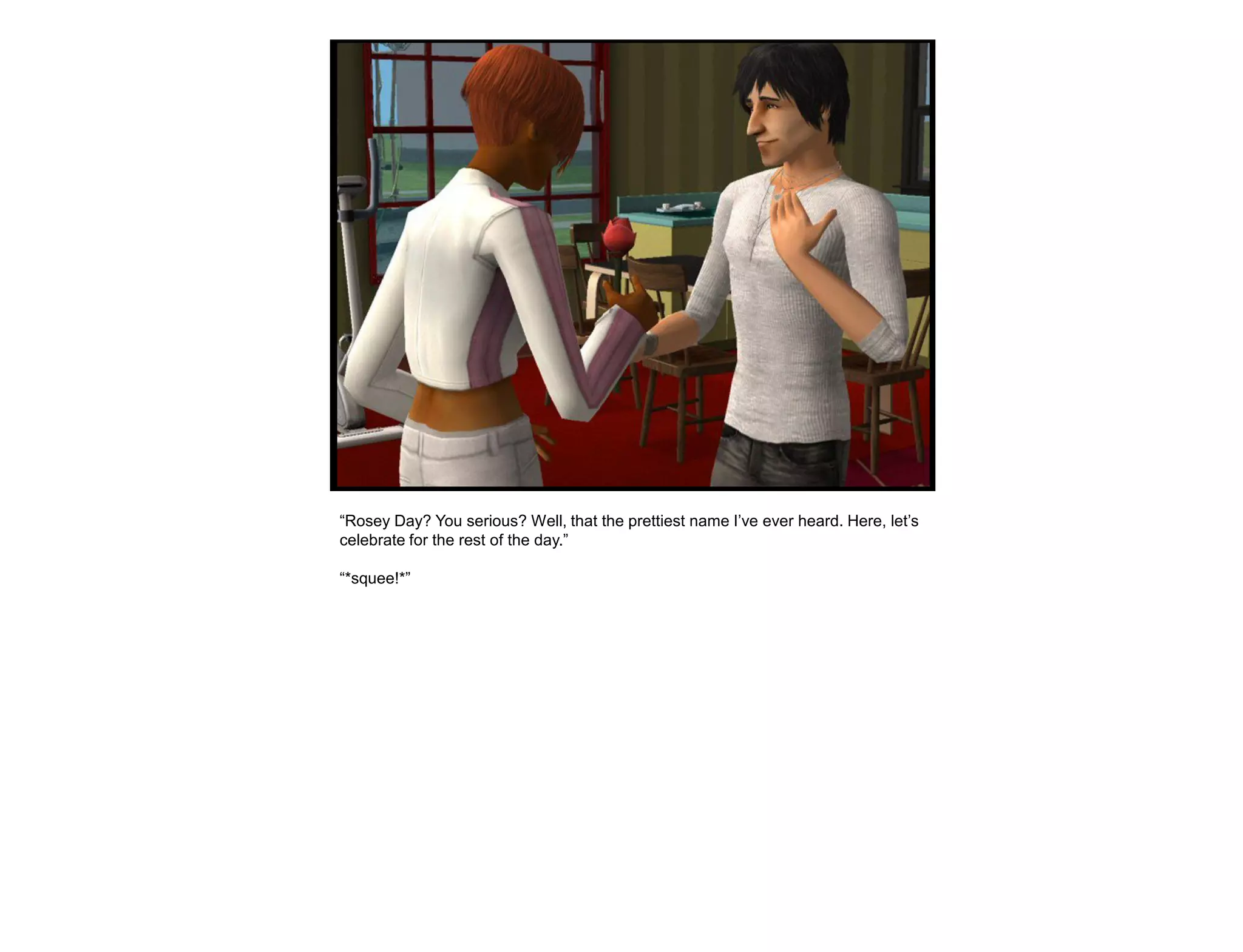 “Rosey Day? You serious? Well, that the prettiest name I‟ve ever heard. Here, let‟s
celebrate for the rest of the day.”

“*squee!*”
 