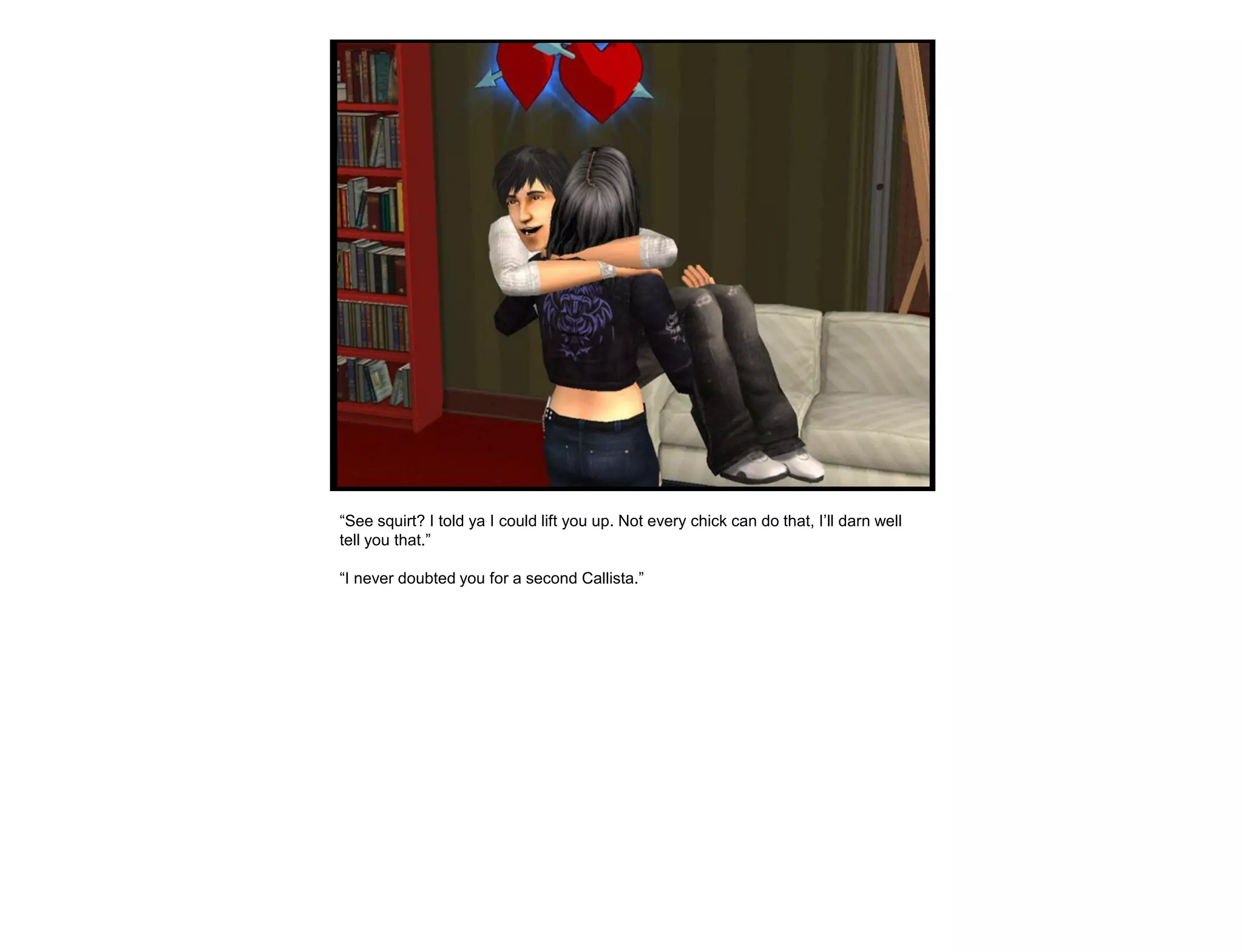 “See squirt? I told ya I could lift you up. Not every chick can do that, I‟ll darn well
tell you that.”

“I never doubted you for a second Callista.”
 