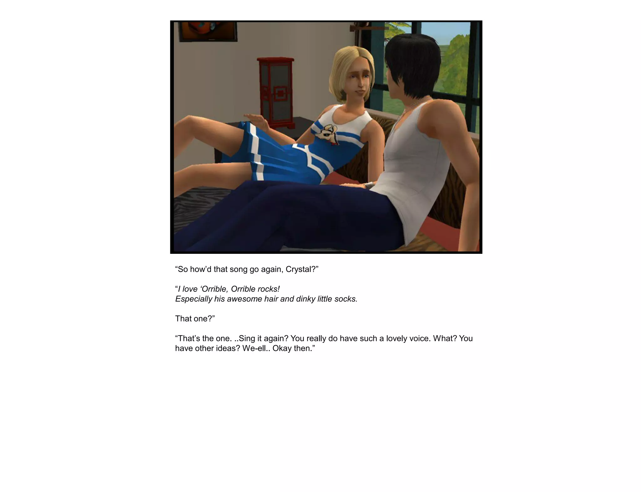 “So how‟d that song go again, Crystal?”

“I love „Orrible, Orrible rocks!
Especially his awesome hair and dinky little socks.

That one?”

“That‟s the one. ..Sing it again? You really do have such a lovely voice. What? You
have other ideas? We-ell.. Okay then.”
 