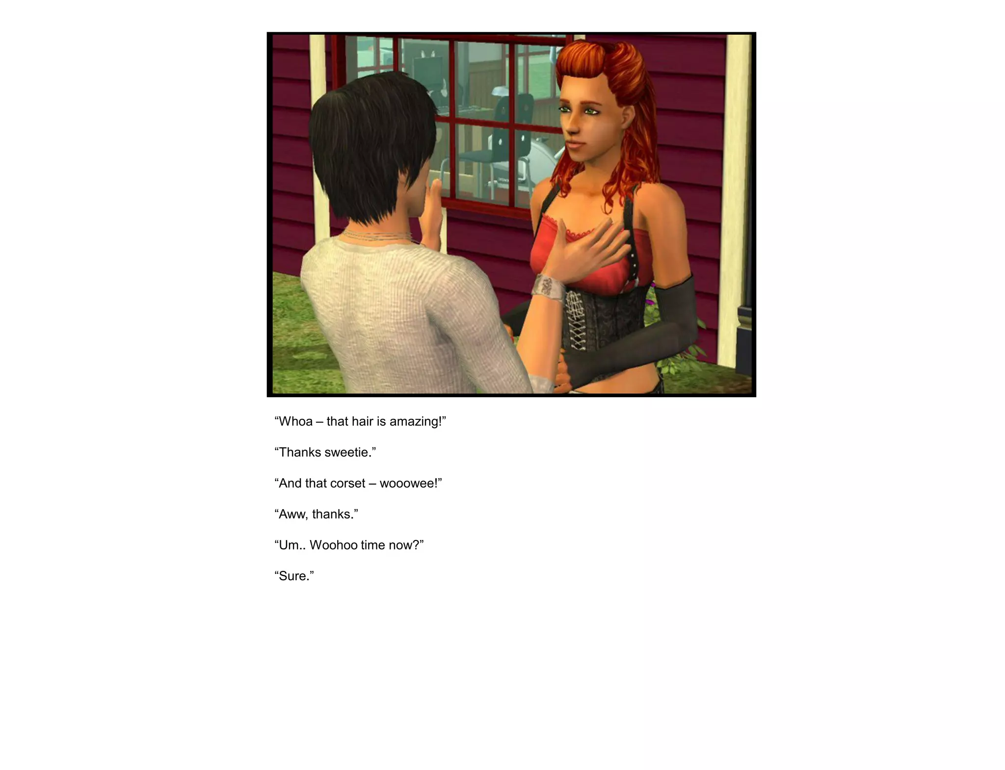 “Whoa – that hair is amazing!”

“Thanks sweetie.”

“And that corset – wooowee!”

“Aww, thanks.”

“Um.. Woohoo time now?”

“Sure.”
 