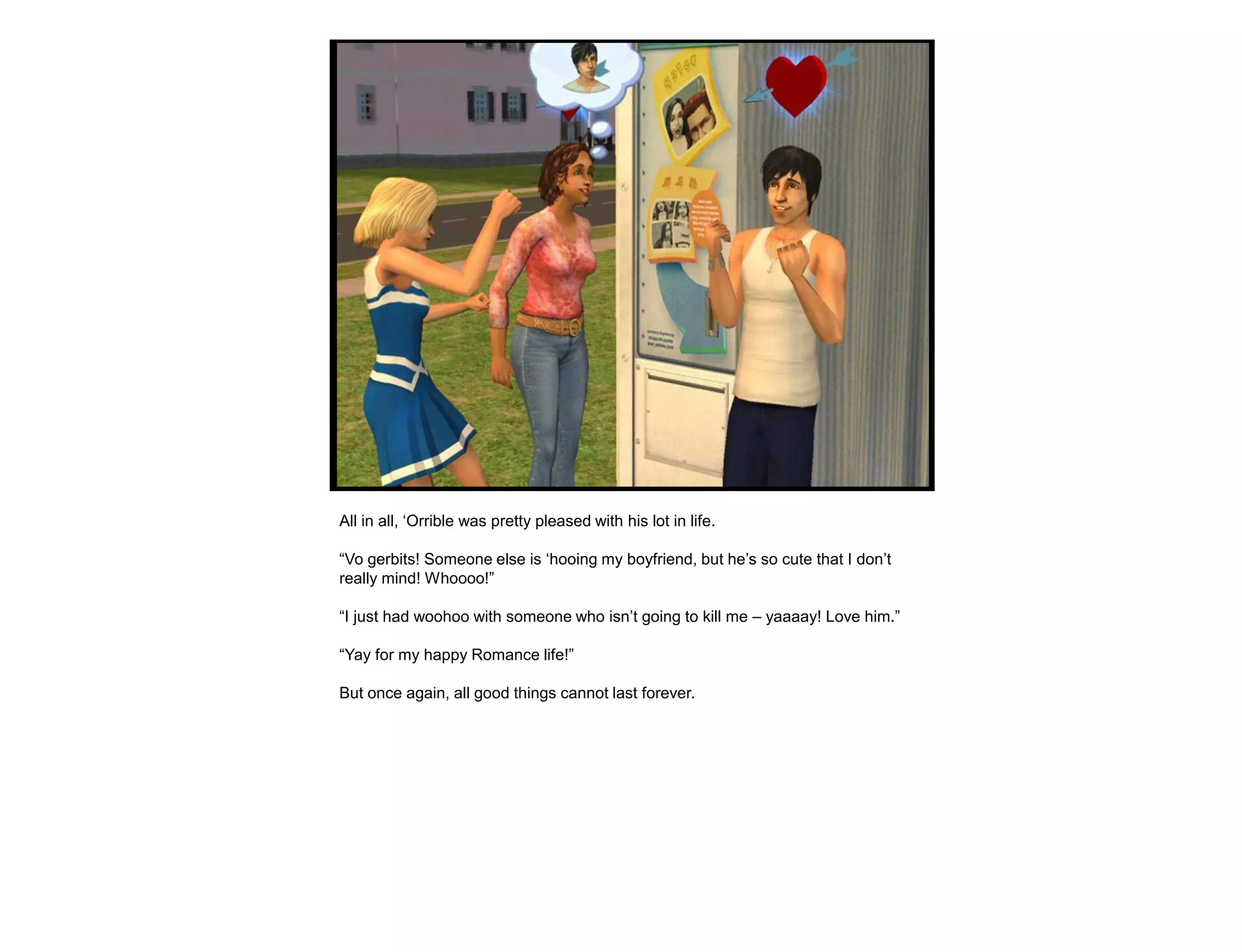 All in all, „Orrible was pretty pleased with his lot in life.

“Vo gerbits! Someone else is „hooing my boyfriend, but he‟s so cute that I don‟t
really mind! Whoooo!”

“I just had woohoo with someone who isn‟t going to kill me – yaaaay! Love him.”

“Yay for my happy Romance life!”

But once again, all good things cannot last forever.
 