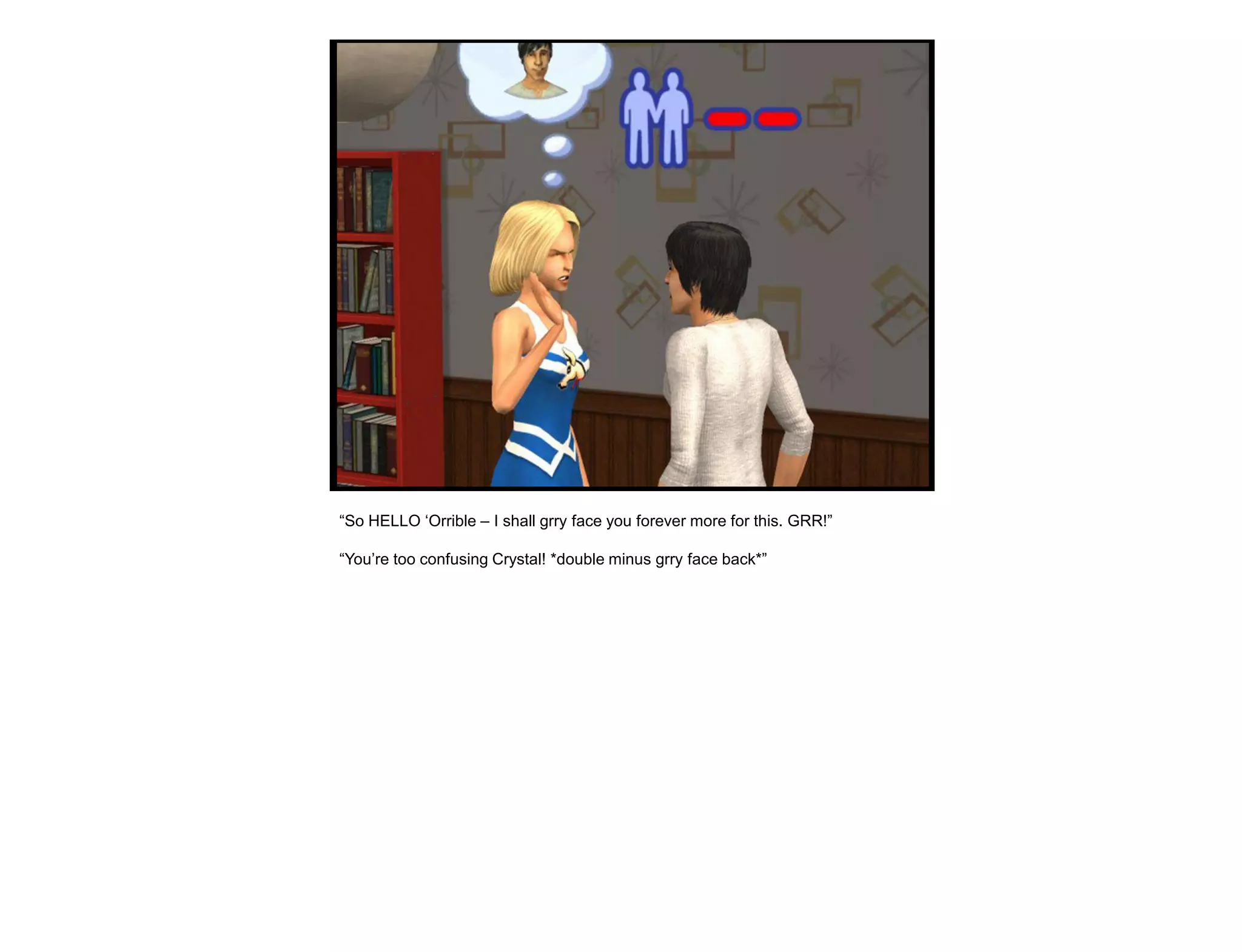 “So HELLO „Orrible – I shall grry face you forever more for this. GRR!”

“You‟re too confusing Crystal! *double minus grry face back*”
 