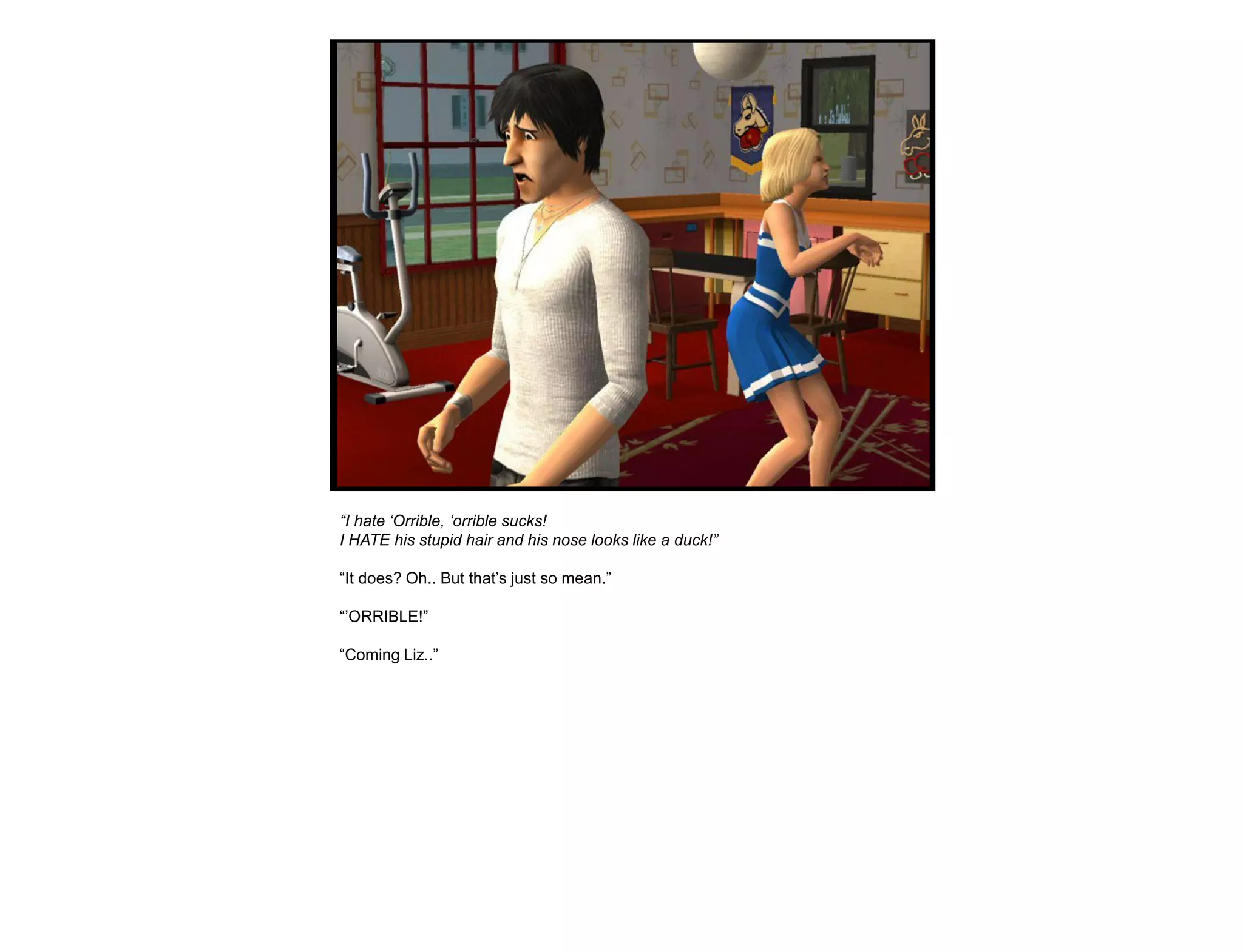 “I hate „Orrible, „orrible sucks!
I HATE his stupid hair and his nose looks like a duck!”

“It does? Oh.. But that‟s just so mean.”

“‟ORRIBLE!”

“Coming Liz..”
 