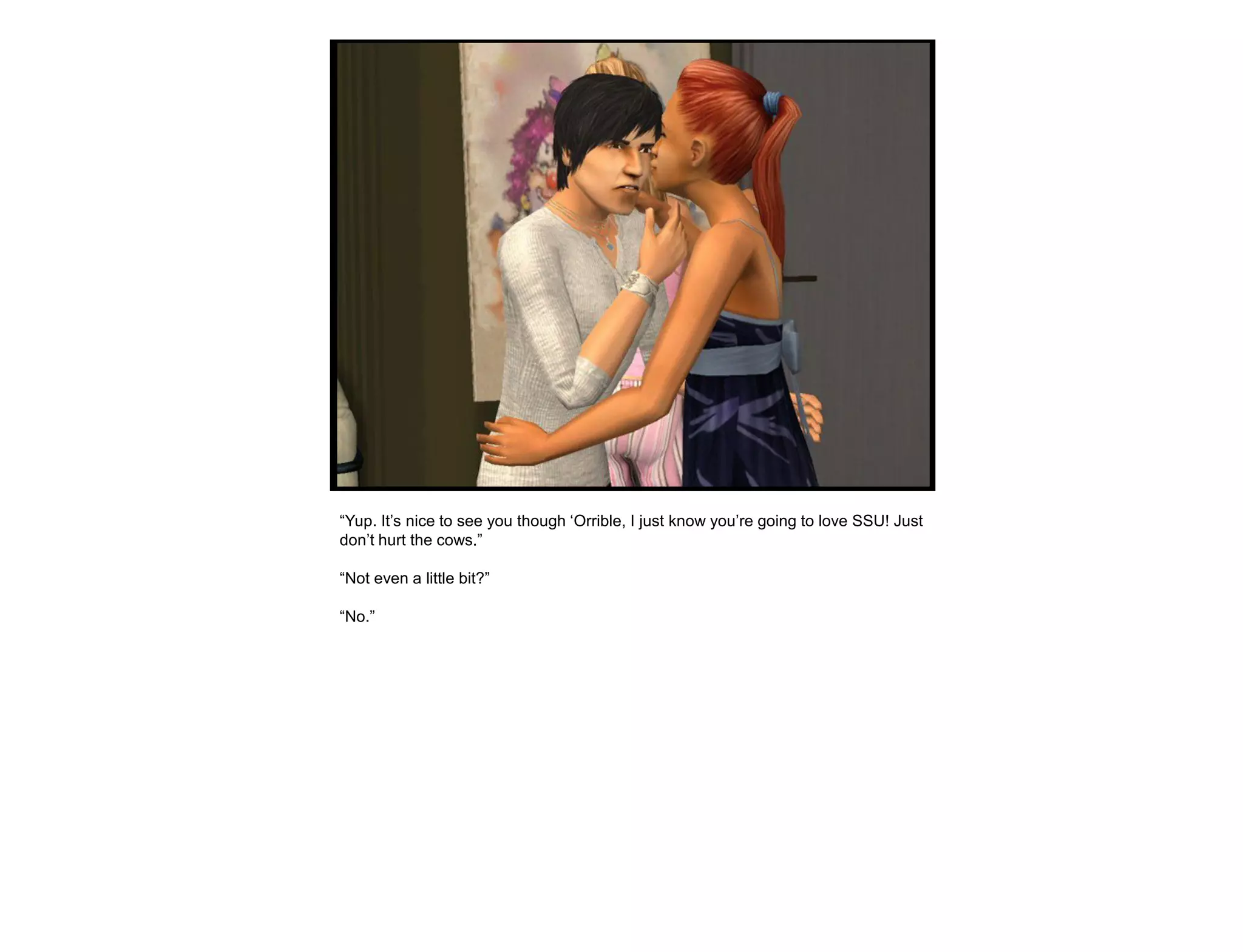 “Yup. It‟s nice to see you though „Orrible, I just know you‟re going to love SSU! Just
don‟t hurt the cows.”

“Not even a little bit?”

“No.”
 