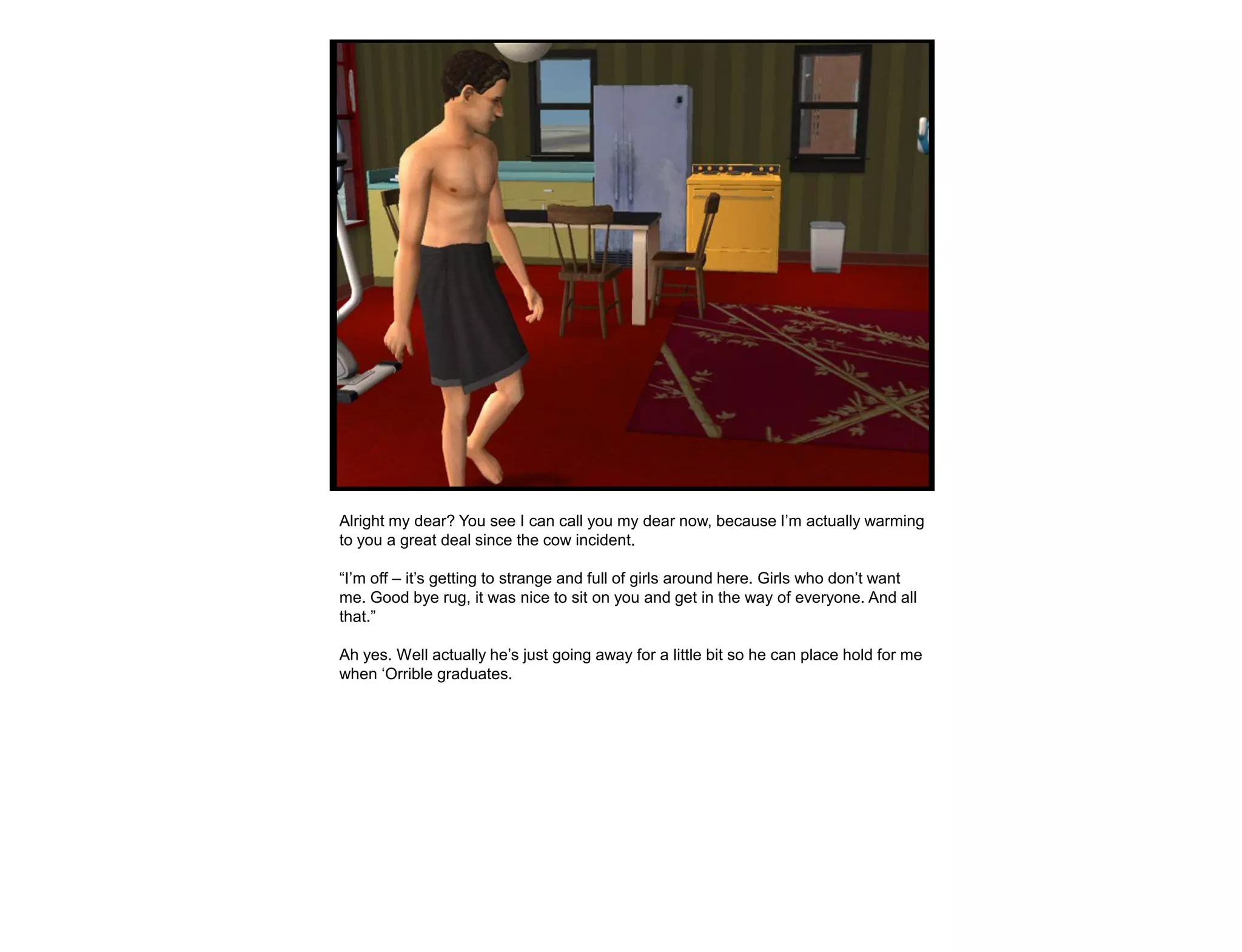 Alright my dear? You see I can call you my dear now, because I‟m actually warming
to you a great deal since the cow incident.

“I‟m off – it‟s getting to strange and full of girls around here. Girls who don‟t want
me. Good bye rug, it was nice to sit on you and get in the way of everyone. And all
that.”

Ah yes. Well actually he‟s just going away for a little bit so he can place hold for me
when „Orrible graduates.
 