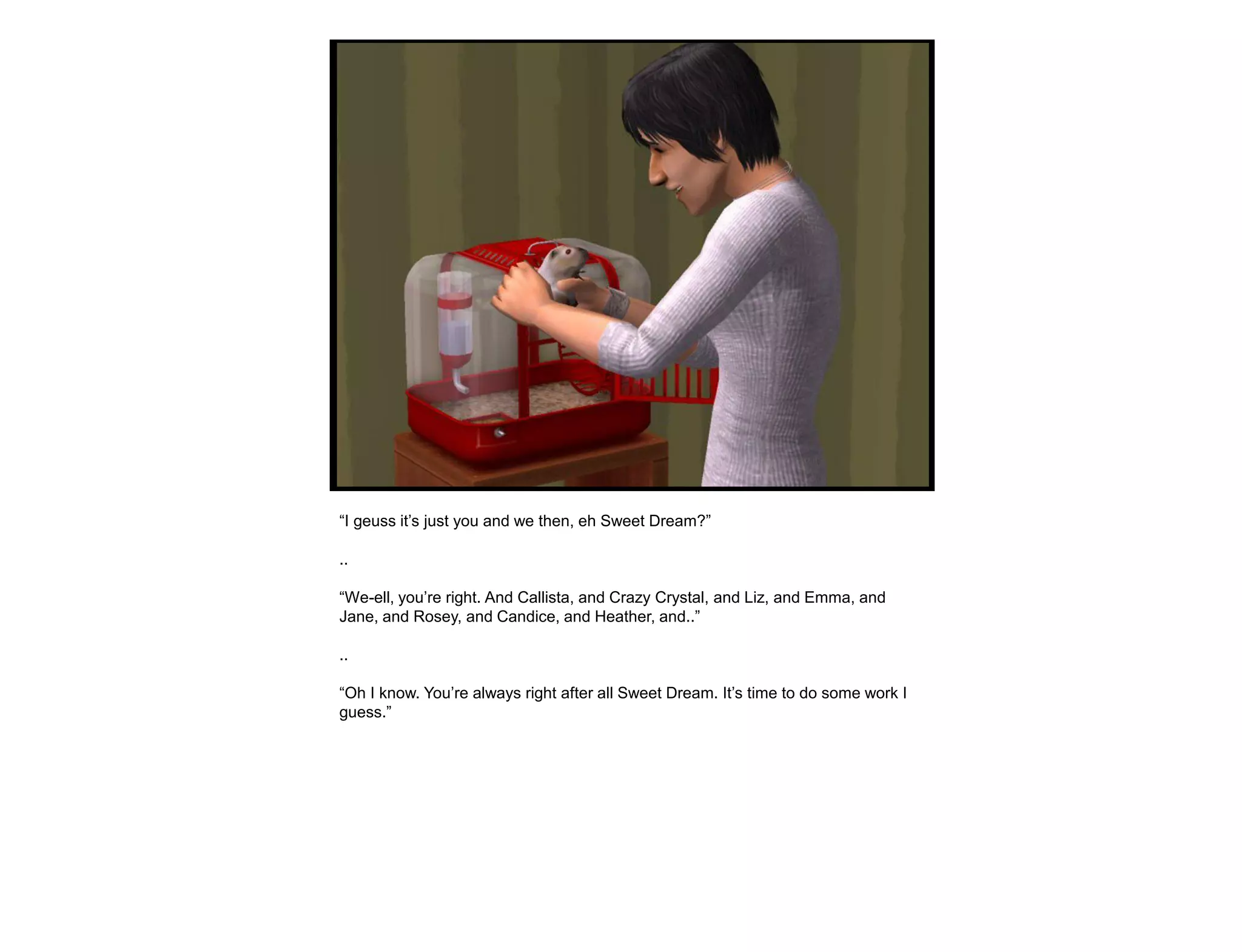 “I geuss it‟s just you and we then, eh Sweet Dream?”

..

“We-ell, you‟re right. And Callista, and Crazy Crystal, and Liz, and Emma, and
Jane, and Rosey, and Candice, and Heather, and..”

..

“Oh I know. You‟re always right after all Sweet Dream. It‟s time to do some work I
guess.”
 