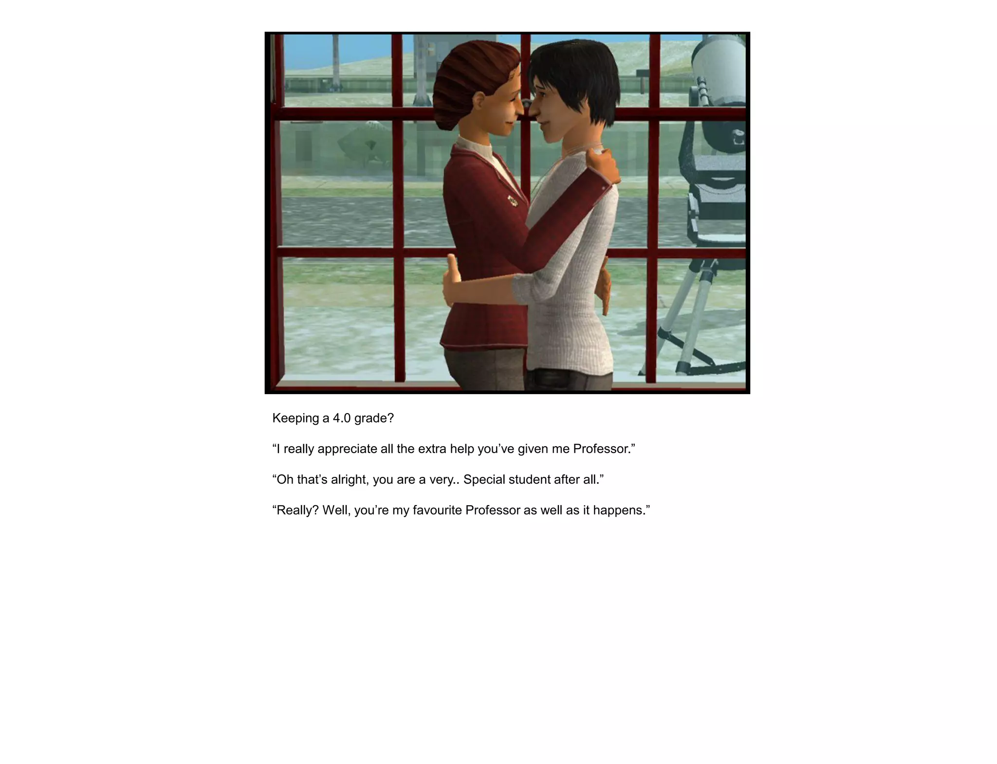 Keeping a 4.0 grade?

“I really appreciate all the extra help you‟ve given me Professor.”

“Oh that‟s alright, you are a very.. Special student after all.”

“Really? Well, you‟re my favourite Professor as well as it happens.”
 