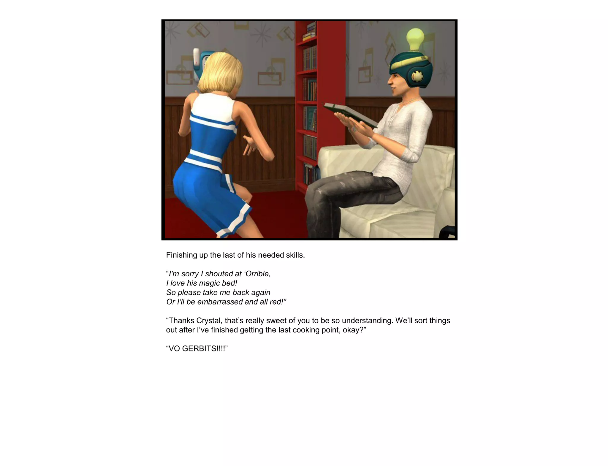 Finishing up the last of his needed skills.

“I‟m sorry I shouted at „Orrible,
I love his magic bed!
So please take me back again
Or I‟ll be embarrassed and all red!”

“Thanks Crystal, that‟s really sweet of you to be so understanding. We‟ll sort things
out after I‟ve finished getting the last cooking point, okay?”

“VO GERBITS!!!!”
 