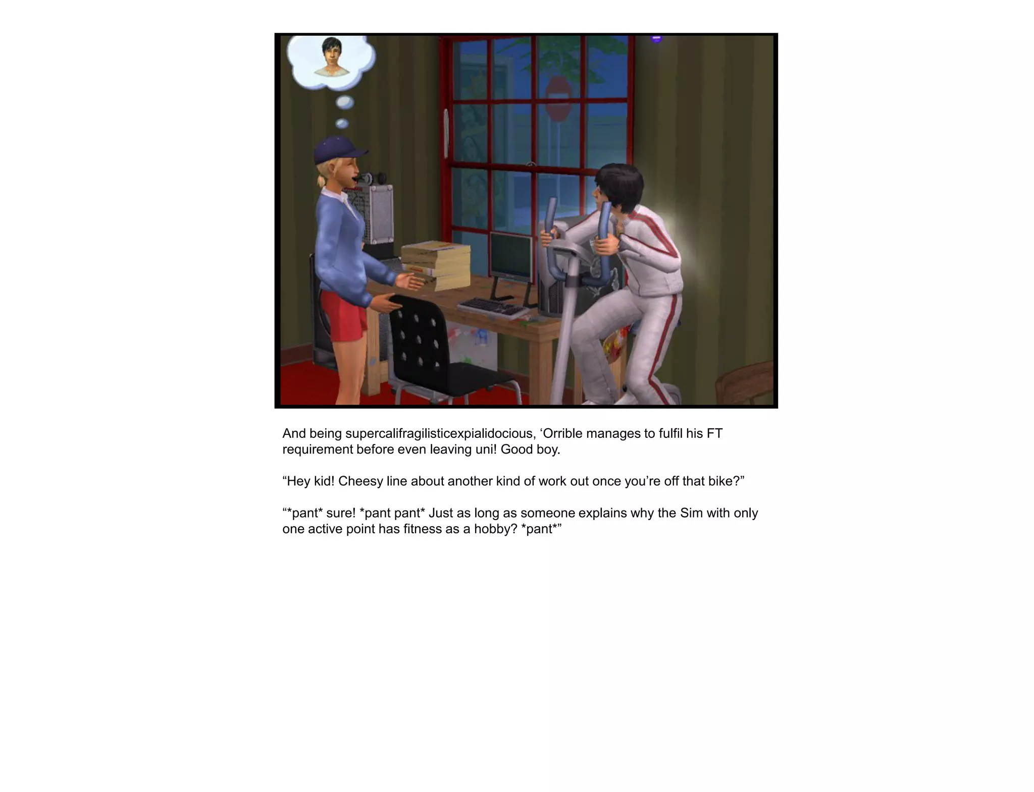 And being supercalifragilisticexpialidocious, „Orrible manages to fulfil his FT
requirement before even leaving uni! Good boy.

“Hey kid! Cheesy line about another kind of work out once you‟re off that bike?”

“*pant* sure! *pant pant* Just as long as someone explains why the Sim with only
one active point has fitness as a hobby? *pant*”
 