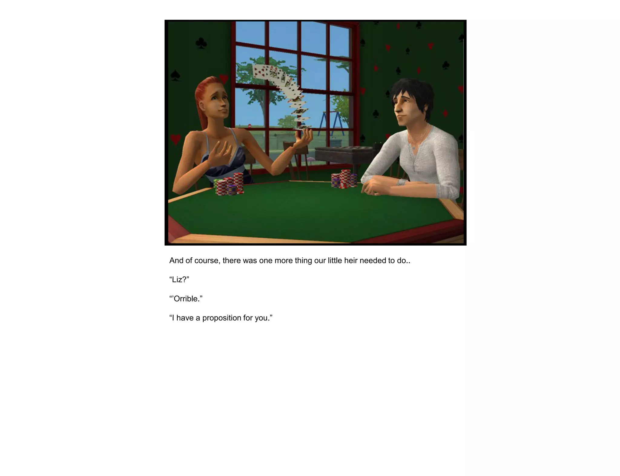 And of course, there was one more thing our little heir needed to do..

“Liz?”

“‟Orrible.”

“I have a proposition for you.”
 