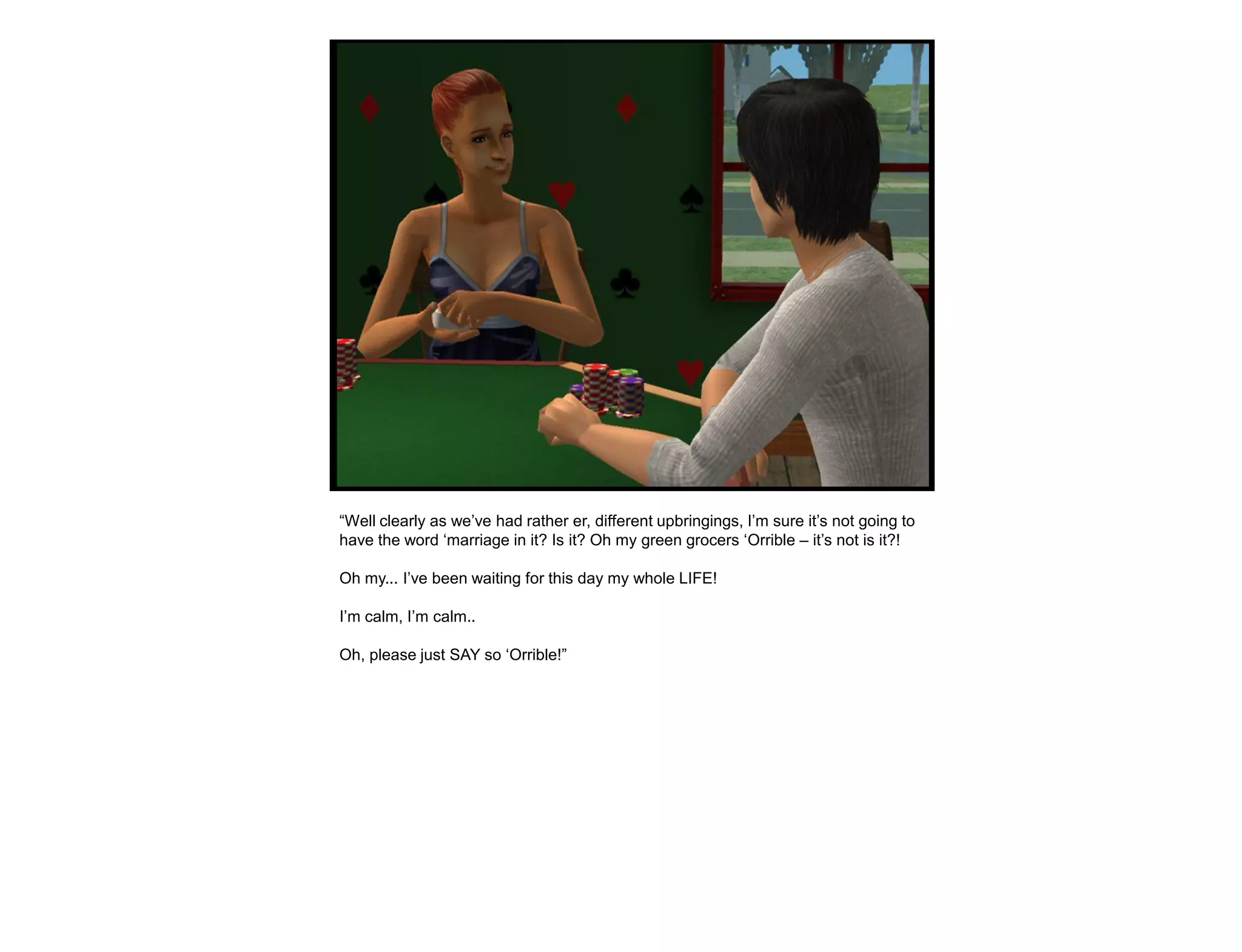 “Well clearly as we‟ve had rather er, different upbringings, I‟m sure it‟s not going to
have the word „marriage in it? Is it? Oh my green grocers „Orrible – it‟s not is it?!

Oh my... I‟ve been waiting for this day my whole LIFE!

I‟m calm, I‟m calm..

Oh, please just SAY so „Orrible!”
 
