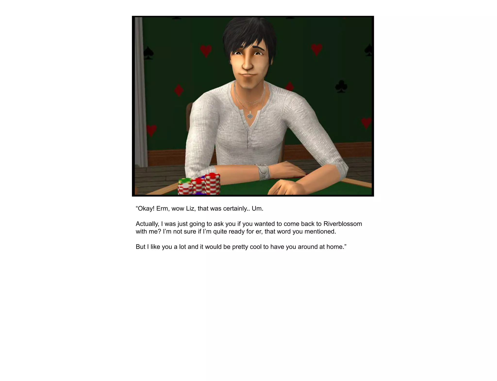 “Okay! Erm, wow Liz, that was certainly.. Um.

Actually, I was just going to ask you if you wanted to come back to Riverblossom
with me? I‟m not sure if I‟m quite ready for er, that word you mentioned.

But I like you a lot and it would be pretty cool to have you around at home.”
 