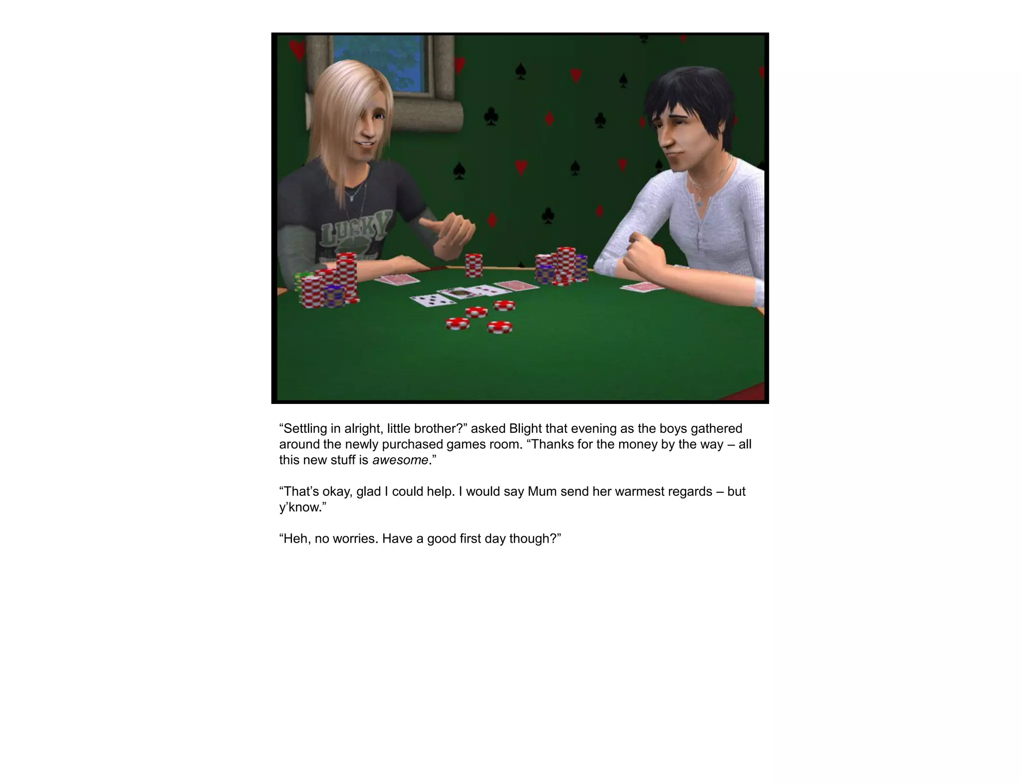 “Settling in alright, little brother?” asked Blight that evening as the boys gathered
around the newly purchased games room. “Thanks for the money by the way – all
this new stuff is awesome.”

“That‟s okay, glad I could help. I would say Mum send her warmest regards – but
y‟know.”

“Heh, no worries. Have a good first day though?”
 